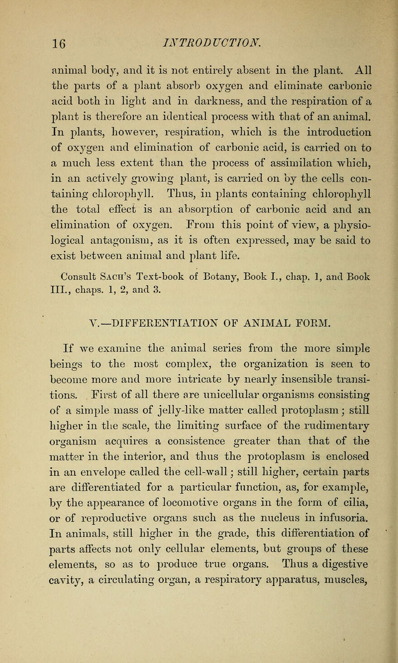 animal bod}^, and it is not entirely absent in the plant. All the j^arts of a plant absorb oxygen and eliminate carbonic acid both in light and in darkness, and the respiration of a plant is therefore an identical process with that of an animal. In plants, however, respiration, which is the introduction of oxygen and elimination of carbonic acid, is carried on to a much less extent than the process of assimilation which, in an actively growing plant, is carried on by the cells con- taining chlorophyll. Thus, in plants containing chlorophyll the total effect is an absorption of carbonic acid and an elimination of oxygen. From this point of view, a physio- logical antagonism, as it is often expressed, may be said to exist between animal and plant life. Consult Sach's Text-hook of Botany, Book I., chap. I, and Book III., chaps. 1, 2, and 3. v.—DIFFEPtENTIATION OF ANIMAL FOEM. If we examine the animal series from the more simple beings to the most complex, the organization is seen to become more and more intricate by nearly insensible transi- tions. First of all there are unicellular organisms consisting of a simple mass of jelly-like matter called protoplasm; still higher in the scale, the limiting surface of the rudimentary organism acquires a consistence greater than that of the matter in the interior, and thus the protoplasm is enclosed in an envelope called the cell-wall; still higher, certain parts are differentiated for a particular function, as, for example, by the appearance of locomotive organs in the form of cilia, or of reproductive organs such as the nucleus in infusoria. In animals, still higher in the grade, this differentiation of parts affects not only cellular elements, but groups of these elements, so as to produce true organs. Thus a digestive cavity, a circulating organ, a respiratory apparatus, muscles,