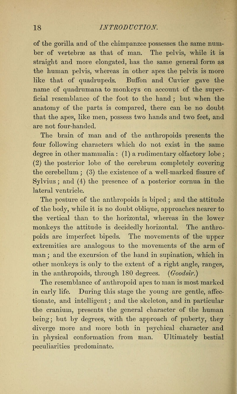 of the gorilla and of the chimpanzee possesses the same num- ber of vertebrae as that of man. The pelvis, while it is straight and more elongated, has the same general form as the human pelvis, whereas in other apes the pelvis is more like that of quadrupeds. Buffon and Cuvier gave the name of quadrumana to monkeys on account of the super- ficial resemblance of the foot to the hand; but when the anatomy of the parts is compared, there can be no doubt that the apes, like men, possess two hands and two feet, and are not four-handed. The brain of man and of the anthropoids presents the four following characters which do not exist in the same degree in other mammalia : (1) a rudimentary olfactory lobe; (2) the posterior lobe of the cerebrum completely covering the cerebellum; (3) the existence of a well-marked fissure of Sylvius; and (4) the presence of a posterior cornua in the lateral ventricle. The posture of the anthropoids is biped ; and the attitude of the body, while it is no doubt oblique, approaches nearer to the vertical than to the horizontal, whereas in the lower monkeys the attitude is decidedly horizontal. The anthro- poids are imperfect bipeds. The movements of the upper extremities are analogous to the movements of the arm of man; and the excursion of the liand in supination, which in other monkeys is only to the extent of a right angle, ranges, in the anthropoids, through 180 degrees. (Goodsir.) The resemblance of anthropoid apes to man is most marked in early life. During this stage the young are gentle, affec- tionate, and intelligent; and the skeleton, and in particular the cranium, presents the general character of the human being; but by degrees, with the approach of puberty, they diverge more and more both in psychical character and in physical conformation from man. Ultimately bestial peculiarities predominate.