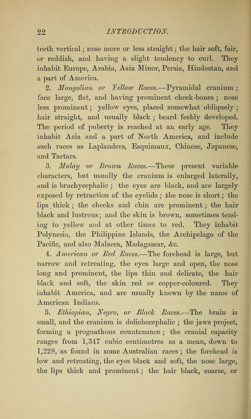 teeth vertical; nose more or less straight; the hair soft, fair, or reddish, and having a slight tendency to curl. They inhabit Europe, Arabia, Asia Minor, Persia, Hindostan, and a part of America. 2. Mongolian or Yellow Races.—Pyramidal cranium ; face large, flat, and having prominent cheek-bones ; nose less prominent; yellow eyes, placed somewhat obliquely ; Jiair straight, and usually black ; beard feebly developed. The period of puberty is reached at an early age. They inhabit Asia and a parfc of North America, and include such races as Laplanders, Esquimaux, Chinese, Japanese, and Tartars. 3. Malay or Brown Races.—These present variable characters, but usually the cranium is enlarged laterally, and is brachycephalic ; the eyes are black, and are largely exposed by retraction of the eyelids; .the nose is short; the lips thick; the cheeks and chin are prominent; the hair black and lustrous; and the skin is brown, sometimes tend- ing to yellow and at other times to red. They inhabit Polynesia, the Philippine Islands, the Archipelago of the Pacific, and also Malacca, Madagascar, &c. 4. American or Red Races.—The forehead is large, but narrow and retreating, the eyes large and open, the nose long and prominent, the lips thin and delicate, the hair black and soft, the skin red or copper-coloured. They inhabit America, and are usually known by the name of American Indians. 5. Ethiopian, Negro, or Blach Races.—The brain is small, and the cranium is dolichocephalic ; the jaws project, forming a prognathous countenance; the cranial capacity ranges from 1,347 cubic centimetres as a mean, down to 1,228, as found in some Australian races; the forehead is low and retreating, the eyes black and soft, the nose large, the lips thick and prominent; the hair black, coarse, or