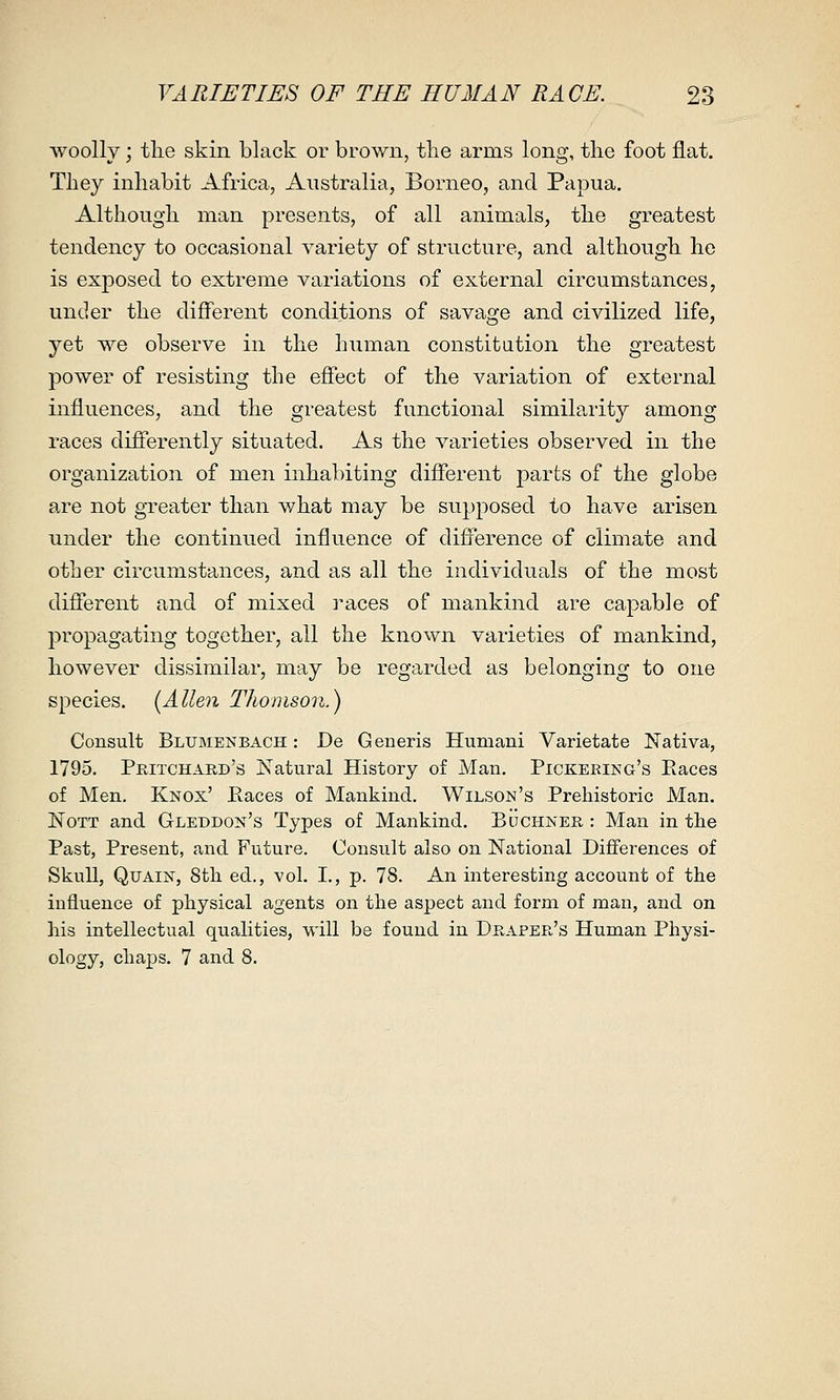 woolly; the skin black or brown, tlie arms long, the foot flat. They inhabit Africa, Australia, Borneo, and Papua. Although man presents, of all animals, the greatest tendency to occasional variety of structure, and although he is exposed to extreme variations of external circumstances, under the different conditions of savage and civilized life, yet we observe in the human constitution the greatest power of resisting the effect of the variation of external influences, and the greatest functional similarity among races differently situated. As the varieties observed in the organization of men inhabiting different parts of the globe are not greater than what may be supposed to have arisen under the continued influence of difference of climate and other circumstances, and as all the individuals of the most different and of mixed races of mankind are capable of propagating together, all the known varieties of mankind, however dissimilar, may be regarded as belonging to one species. {Allen Thomson.) Consult Blumenbach : De Generis Humani Varietate Nativa, 1795. Pritchard's Natural History of Man. Pickering's Paces of Men. Knox' Paces of Mankind, Wilson's Prehistoric Man. NoTT and Gleddon's Types of Mankind. Buchner : Man in the Past, Present, and Future. Consult also on National Diff'erences of Skull, QuAiN, 8th ed., vol. I., p. 78. An interesting account of the influence of physical agents on the aspect and form of man, and on his intellectual qualities, will be found in Draper's Human Physi- ology, chaps. 7 and 8.