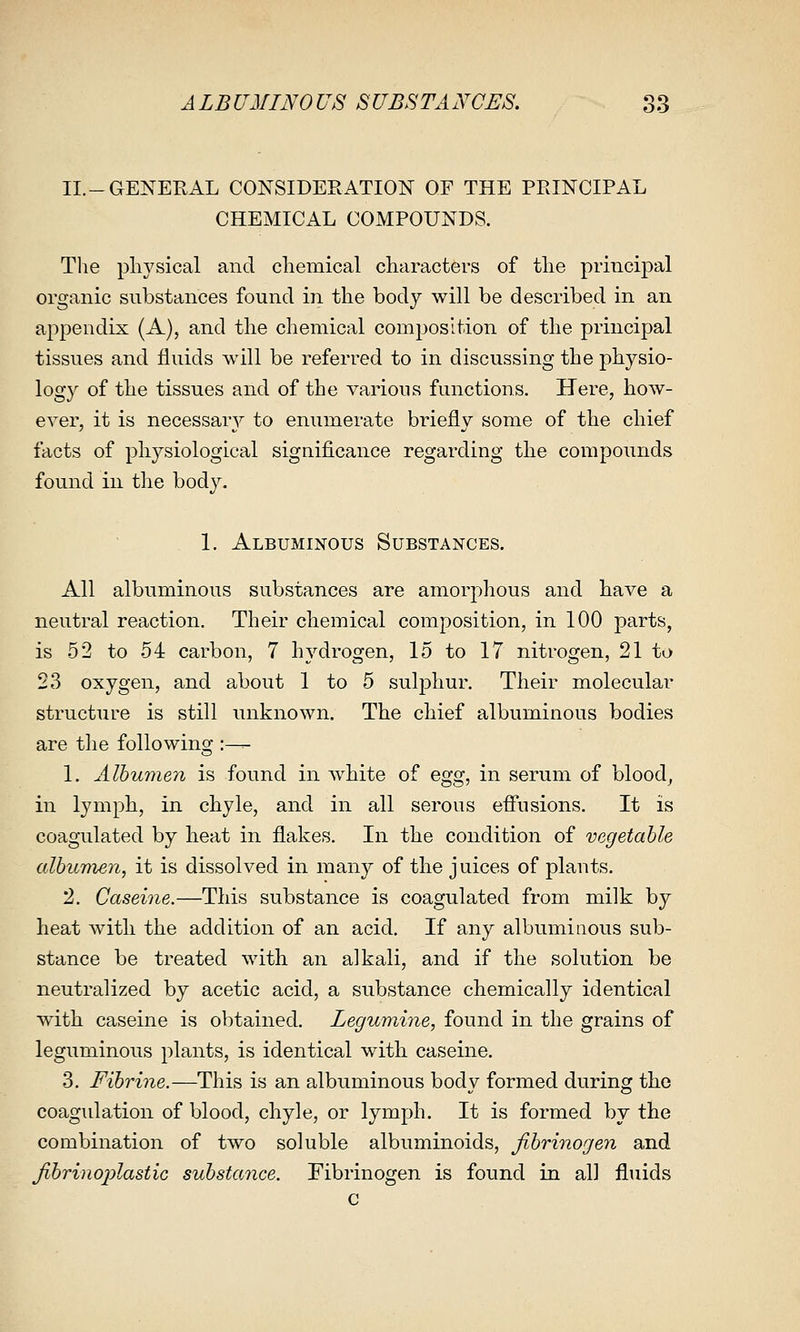 II.-GENEPvAL CONSIDERATION OF THE PRINCIPAL CHEMICAL COMPOUNDS. Tlie physical and chemical characters of the principal organic substances found in the body will be described in an appendix (A), and the chemical composition of the principal tissues and fluids will be referred to in discussing the physio- logy of the tissues and of the various functions. Here, how- ever, it is necessary to enumerate briefly some of the chief facts of physiological significance regarding the compounds found in the body. 1. Albuminous Substances. All albuminous substances are amorphous and have a neutral reaction. Their chemical composition, in 100 parts, is 52 to 54 carbon, 7 hydrogen, 15 to 17 nitrogen, 21 to 23 oxygen, and about 1 to 5 sulphur. Their molecular structure is still unknown. The chief albuminous bodies are the following :— 1. Albumen is found in white of egg, in serum of bloody in lymph, in chyle, and in all serous efi'usions. It is coagulated by heat in flakes. In the condition of vegetable albumen, it is dissolved in many of the juices of plauts. 2. Caserne.—This substance is coagulated from milk by heat with the addition of an acid. If any albuminous sub- stance be treated with an alkali, and if the solution be neutralized by acetic acid, a substance chemically identical with caseine is obtained. Legumine, found in the grains of leguminous plants, is identical with caseine. 3. Fibrine.—This is an albuminous body formed during the coagulation of blood, chyle, or lymph. It is formed by the combination of two soluble albuminoids, fibrinogen and fibrinojylastic substance. Fibrinogen is found in all fluids c