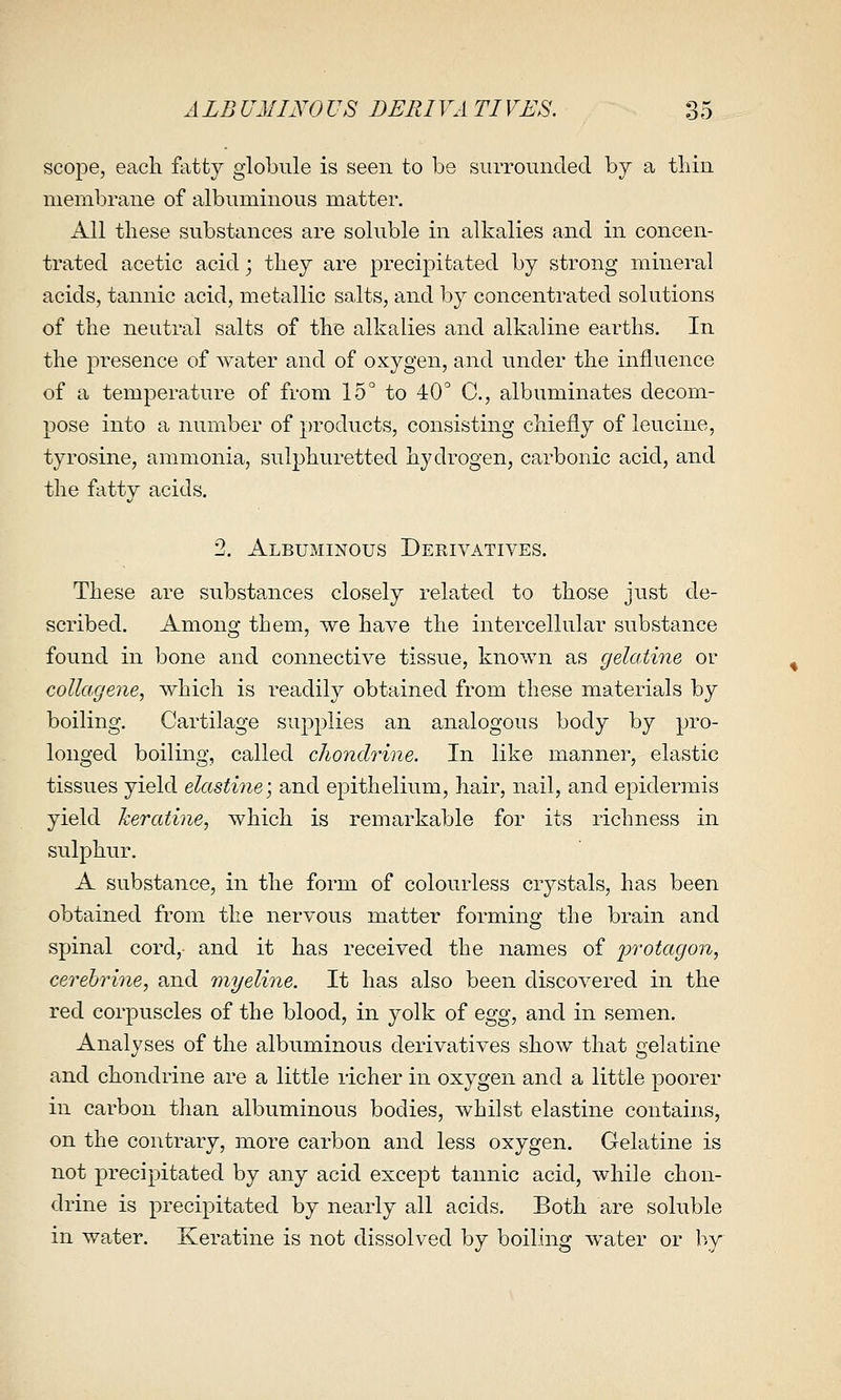 scope, each fatty globule is seen to be siirrouiicled by a tliin nieinbrane of albuminous matter. All these substances are soluble in alkalies and in concen- trated acetic acid; they are precipitated by strong mineral acids, tannic acid, metallic salts, and by concentrated solutions of the neutral salts of the alkalies and alkaline earths. In the presence of water and of oxygen, and under the influence of a temperature of from 15° to 40° C, albuminates decom- pose into a number of products, consisting chiefly of leucine, tyrosine, ammonia, sulphuretted hydrogen, carbonic acid, and the fatty acids. 2. Albuminous Derivatives. These are substances closely related to those just de- scribed. Among them, we have the intercellular substance found in bone and connective tissue, known as gelatine or collagene, which is readily obtained from these materials by boiling. Cartilage supplies an analogous body by pro- longed boiling, called cJiondrine. In like manner, elastic tissues yield elastine] and epithelium, hair, nail, and epidermis yield keratine, which is remarkable for its richness in sulphur. A substance, in the form of colourless crystals, has been obtained from the nervous matter forming the brain and spinal cord,- and it has received the names of protagon, cerehriiie, and myeline. It has also been discovered in the red corpuscles of the blood, in yolk of egg, and in semen. Analyses of the albuminous derivatives show that gelatine and chondrine are a little richer in oxygen and a little poorer in carbon than albuminous bodies, whilst elastine contains, on the contrary, more carbon and less oxygen. Gelatine is not precipitated by any acid except tannic acid, while chon- drine is precipitated by nearly all acids. Both are soluble in water. Keratine is not dissolved by boiling water or by