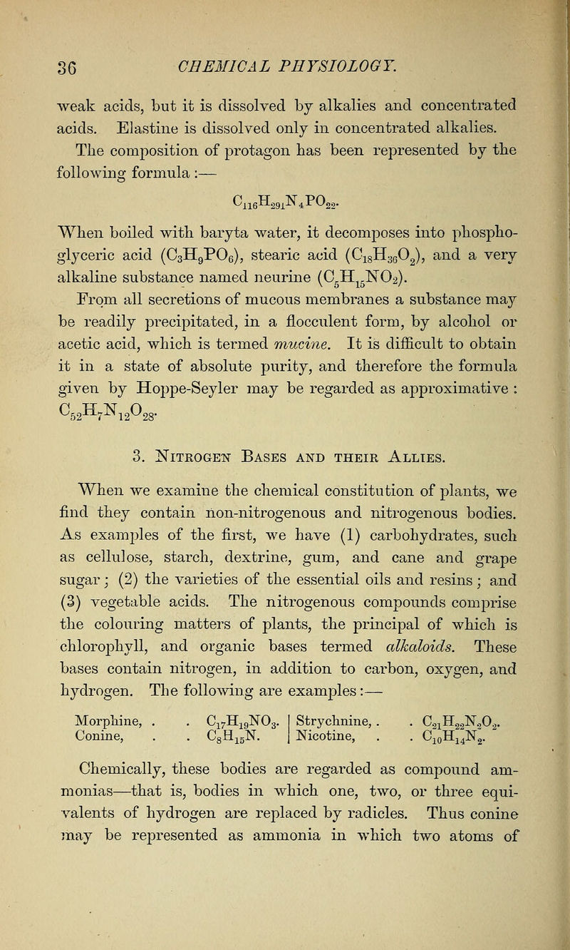 weak acids, but it is dissolved by alkalies and concentrated acids. Elastine is dissolved only in concentrated alkalies. The composition of protagon has been represented by the following formula:— When boiled with baryta water, it decomposes into phospho- glyceric acid (CsHgPOe), stearic acid {Q-i^-^qO^, and a very alkaline substance named neurine (CgH^g]Sr02). From all secretions of mucous membranes a substance may be readily precipitated, in a J&occulent form, by alcohol or acetic acid, which is termed muci7ie. It is difficult to obtain it in a state of absolute purity, and therefore the formula given by Hoppe-Seyler may be regarded as approximative : 3. Nitrogen Bases and their Allies. When we examine the chemical constitution of plants, we find they contain lion-nitrogenous and nitrogenous bodies. As examples of the first, we have (1) carbohydrates, such as cellulose, starch, dextrine, gum, and cane and grape sugar; (2) the varieties of the essential oils and resins; and (3) vegetable acids. The nitrogenous compounds comprise the colouring matters of plants, the principal of which is chlorophyll, and organic bases termed alkaloids. These bases contain nitrogen, in addition to carbon, oxygen, and hydrogen. The following are examples :— Morphine, . . Ci7Hi9]S'03. I Strychnine, . . CgiHgglSr.^O^. Conine, . . CgH^gN. ] Nicotine, . . 0101114X2. Chemically, these bodies are regarded as compound am- monias—that is, bodies in which one, two, or three equi- valents of hydrogen are replaced by radicles. Thus conine may be represented as ammonia in which two atoms of