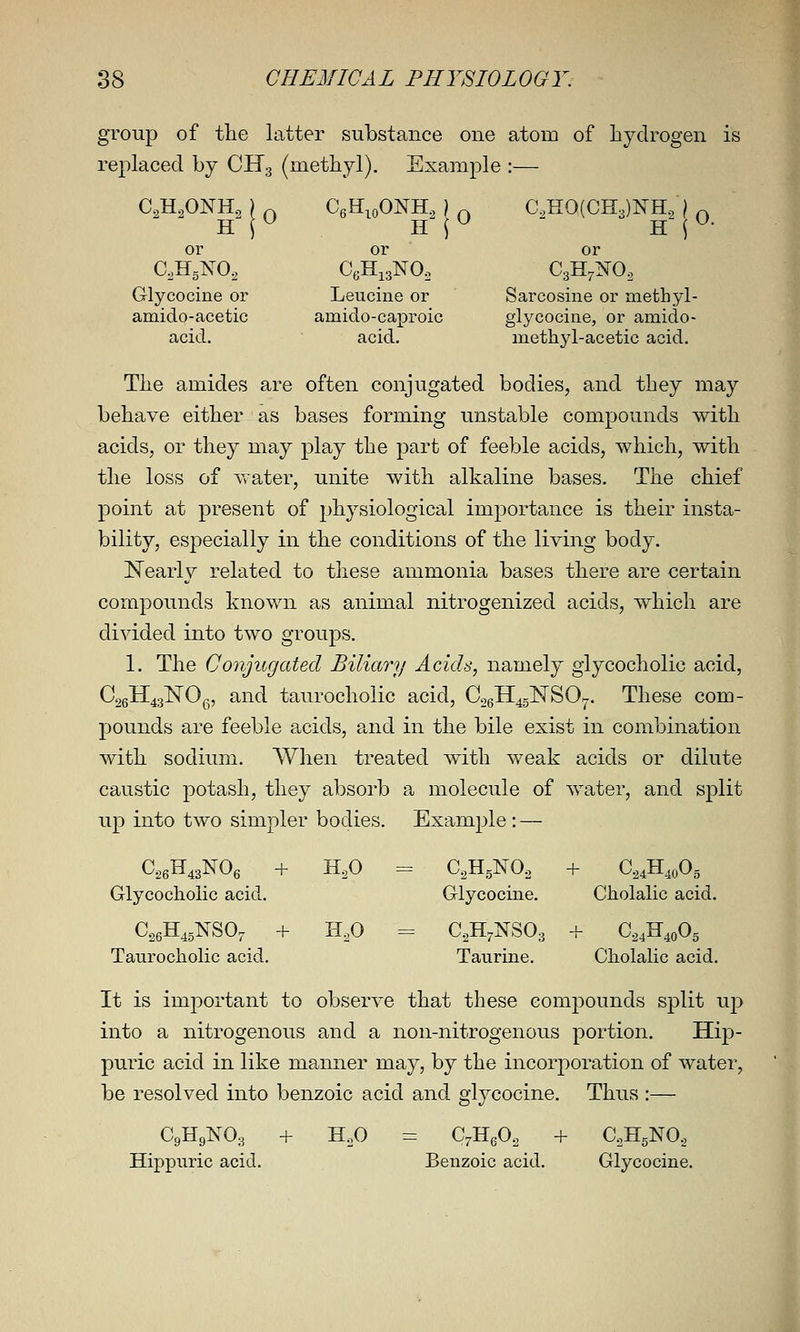 group of the latter substance one atom of hydrogen is replaced by CHg (methyl). Example :— C,H.,ONH., ) ^ CeH.oONH., ) ^ C,H0(CH3)NH.;| ^ or or or C0H5NO2 CeHigNO. CgH^I^O, Glycocine or Leuchie or Sarcoshie or mefchyl- amido-acetic amido-caproic glycocine, or amido- acid. acid. methyl-acetic acid. The amides are often conjugated bodies, and they may behave either as bases forming unstable compounds with acids, or they may play the part of feeble acids, which, with the loss of Avater, unite with alkaline bases. The chief point at present of physiological importance is their insta- bility, especially in the conditions of the living body. Nearly related to tliese ammonia bases there are certain compounds known as animal nitrogenized acids, which are divided into two groups. 1. The Conjugated Biliary Acids, namely glycocholic acid, C26H43]SrOg, and taurocholic acid, CogH^sNSO^. These com- pounds are feeble acids, and in the bile exist in combination with sodium. When treated with weak acids or dilute caustic potash, they absorb a molecule of water, and split up into two simpler bodies. Example : — Glycocholic acid. Glycocine. Cholalic acid. C^eH^gNSO,^ + 1-1,0 = C^H^NSOg + G,,^,o% Taurocholic acid. Taurine. Cholalic acid. It is important to observe that these compounds split up into a nitrogenous and a non-nitrogenous portion. Hip- puric acid in like manner may, by the incorporation of water, be resolved into benzoic acid and glycocine. Thus :— C9H9NO3 + H.O = C^HgO, + CoHgNO., Hippuric acid. Benzoic acid. Glycocine.