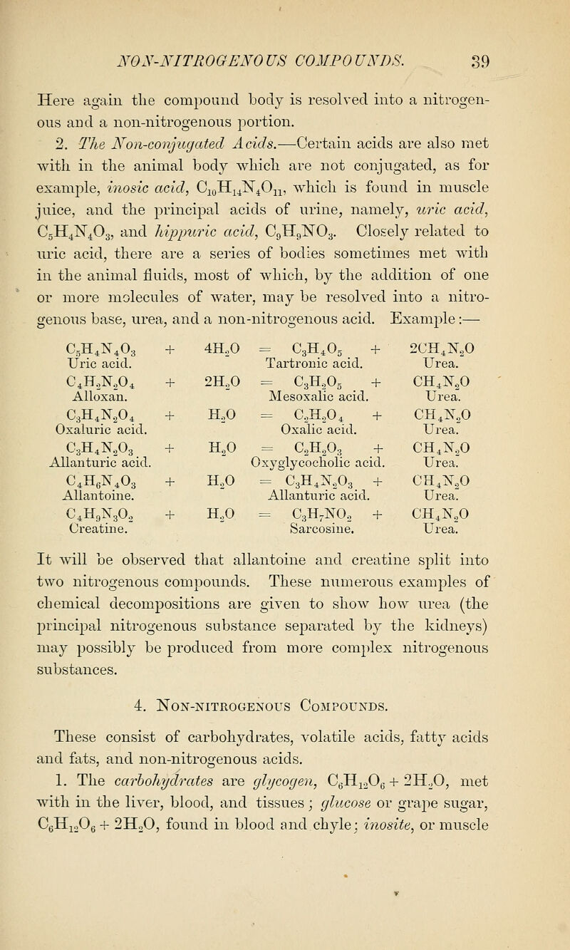 Here again the compound body is resolved into a nitrogen- ous aud a non-nitrogenous portion. 2. The Non-conjugated Acids.—Certain acids are also met witli in the animal body which are not conjugated, as for example, inosic acid, C^qKiJ^^0-^^, which is found in muscle juice, and the principal acids of urine, namely, uric acid, CgKJ^liP.^, and hippuric acid, CgHgNOy. Closely related to uric acid, there are a series of bodies sometimes met Avith in the animal fluids, most of which, by the addition of one or more molecules of water, may be resolved into a nitro- genous base, urea, and a non-nitrogenous acid. Example:— C,H,N,03 Uric acid. + 4HoO Tartronic acid. 2CH,N.,0 Urea. Alloxan. -1- 2HoO = Cgli.^Og + Mesoxalic acid. CH4N.O Urea. Oxaluric acid. -f- H,0 = CoH.,04 + Oxalic acid. CH^NoO Urea. CgH.NA. AUanturic acid. + H^O = CgH.O:, _ + Oxyglycocholic acid. CH,]sr.,o Urea: Aliantoine. + H,0 ^ C3H,isr,o.3 + AUanturic acid. CH,K,0 Urea: C.HgNgO, Creatine. + HoO = CgH.NOo + Sarcosine. CH,N,0 Urea. It will be observed that aliantoine and creatine split into two nitrogenous compounds. These numerous examples of chemical decompositions are given to show how urea (the principal nitrogenous substance separated by the kidneys) may possibly be produced from more complex nitrogenous substances. 4. Non-nitrogenous Compounds. These consist of carbohydrates, volatile acids, fatty acids and fats, and non-nitrogenous acids. 1. The carbohydrates are glycogen, CgHioOg + SH^O, met with in the liver, blood, and tissues; glucose or graj)e sugar, CgHioOg + 2HoO, found in blood and chyle; inosite, or muscle