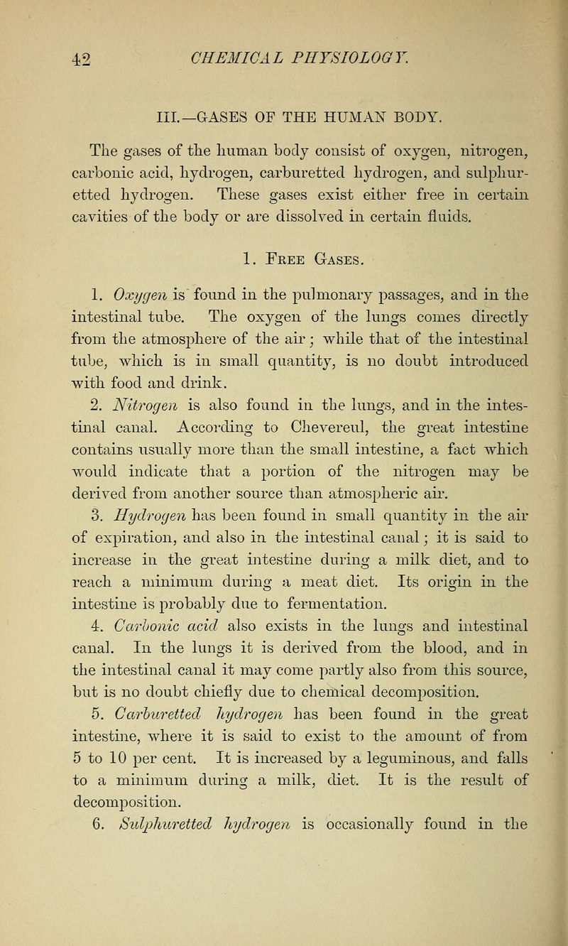 III.—GASES OF THE HUMAIst BODY. The gases of the human body consist of oxygen, nitrogen, carbonic acid, hydrogen, carburetted hydrogen, and sulphur- etted hydrogen. These gases exist either free in certain cavities of the body or are dissolved in certain fluids. 1. Free Gases. 1. Oxygen is found in the pulmonary passages, and in the intestinal tube. The oxygen of the lungs conies directly from the atmosphere of the air; while that of the intestinal tube, which is in small quantity, is no doubt introduced with food and drink. 2. Nitrogen is also found in the lungs, and in the intes- tinal canal. According to Chevereul, the great intestine contains usually more than the small intestine, a fact which would indicate that a portion of the nitrogen may be derived from another source than atmospheric aii\ 3. Hydrogen has been found in small quantity in the air of expiration, and also in the intestinal canal; it is said to increase in the great intestine during a milk diet, and to reach a minimum during a meat diet. Its origin in the intestine is probably due to fermentation. 4. Carhonic acid also exists in the lungs and intestinal canal. In the lungs it is derived from the blood, and in the intestinal canal it may come partly also from this source, but is no doubt chiefly due to chemical decomposition. 5. Carburetted hydrogen has been found in the great intestine, where it is said to exist to the amount of from 5 to 10 per cent. It is increased by a leguminous, and falls to a minimum during a milk, diet. It is the result of decomjDosition. 6. Sidphuretted hydrogen is occasionally found in the