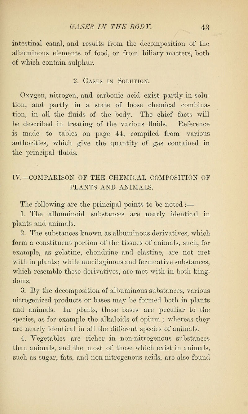 intestinal canal, and results from the decomposition of tlie albuminous elements of food, or from biliary matters, both of which contain sulphur. 2. Gases in Solution. Oxygen, nitrogen, and carbonic acid exist partly in solu- tion, and partly in a state of loose chemical combina- tion, in all the fluids of the body. The chief facts will be described in treatino- of the various fluids. Reference o is made to tables on page 44, compiled from various authorities, which give the quantity of gas contained in the principal fluids. TV.—COMPARISON OF THE CHEMICAL COMPOSITION OF PLANTS AND ANIAIALS. The following are the principal points to be noted :— 1. The albuminoid substances are nearly identical in plants and animals. 2. The substances known as albuminous derivatives, which form a constituent portion of the tissues of animals, such, for example, as gelatine, chondrine and elastine, are not met with in plants; while mucilaginous and fermentive substances, which resemble these derivatives, are met with in both king- doms. 3. By the decomposition of albuminous substances, various nitrogenized products or bases may be formed both in plants and animals. In plants, these bases are peculiar to the species, as for example the alkaloids of opium; whereas they are nearly identical in all the different species of animals. 4. Vegetables are richer in non-nitrogenous substances than animals, and the most of those which exist in animals, such as sugar, fats, and iion-nitrogenous acids, are also found