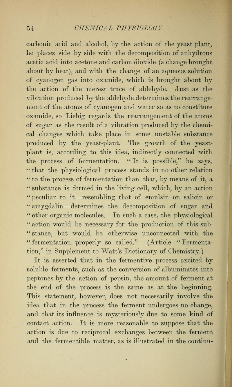 carbonic acid and alcohol, by the action of the yeast plant, he places side by side with the decomposition of anhydrous acetic acid into acetone and carbon dioxide (a change brought about by heat), and with the change of an aqueous solution of c3''anogen gas into oxaniide, which is brought about by the action of the merest trace of aldehyde. Just as the vibration produced by the aldehyde determines the rearrange- ment of the atoms of cyanogen and water so as to constitute oxamide, so Liebig regards the rearrangenient of the atoms of sugar as the result of a vibration produced by the chemi- cal changes which take place in some unstable substance produced by the yeast-plant. The grov/th of the yeast- plant is, according to this idea, indirectly connected with the process of fermentation. It is possible, he says,  that the physiological process stands in no other relation  to the process of fermentation than that, by means of it, a  substance is formed in the living cell, which, by an action peculiar to it—resembling that of emulsin on salicin or  amygdalin—determines the decomposition of sugar and  other organic molecules. In such a case, the physiological  action would be necessary for the production of this sub-  stance, but would be otherwise unconnected with the fermentation properly so called. (Article Fermenta- tion, in Supplement to Watt's Dictionary of Chemistry.) It is asserted that in the fermentive process excited by soluble ferments, such as the conversion of albuminates into peptones by the action of pepsin, the amount of ferment at the end of the process is the same as at the beginning. This statement, however, does not necessarily involve the idea that in the process the ferment undergoes no change, and that its influence is mysteriously due to some kind of contact action. It is more reasonable to suppose that the action is due to reciprocal exchanges between the ferment and the fermentible matter, as is illustrated in the continu- I
