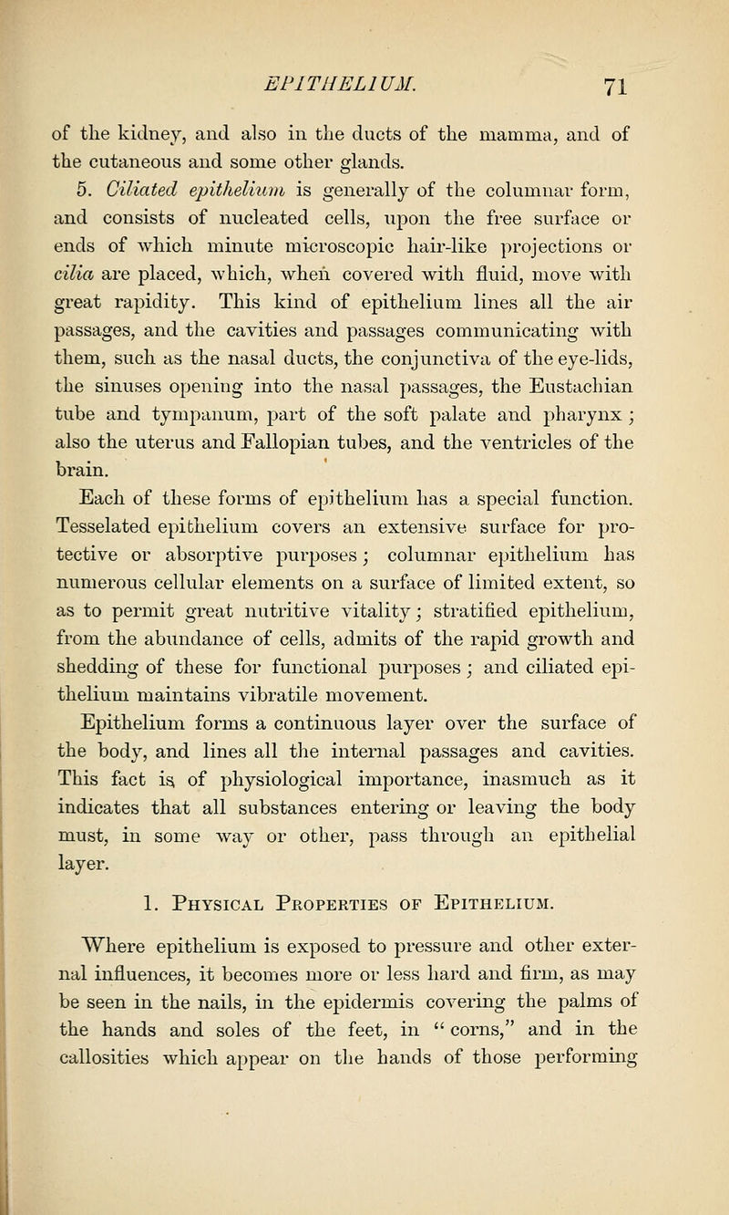 of the kidney, and also in tlie ducts of the mamma, and of the cutaneous and some other glands. 5. Ciliated epithelium is generally of the columnar form, and consists of nucleated cells, upon the free surface or ends of which minute microscopic hair-like projections or cilia are placed, which, when covered with fluid, move with great rapidity. This kind of epithelium lines all the air passages, and the cavities and passages communicating with them, such as the nasal ducts, the conjunctiva of the eye-lids, the sinuses opening into the nasal passages, the Eustachian tube and tympanum, part of the soft palate and pharynx ; also the uterus and Fallopian tubes, and the ventricles of the brain. Each of these forms of epithelium has a special function. Tesselated epithelium covers an extensive surface for pro- tective or absorptive purposes; columnar epithelium has numerous cellular elements on a surface of limited extent, so as to permit great nutritive vitality; stratified epithelium, from the abundance of cells, admits of the rapid growth and shedding of these for functional purposes; and ciliated epi- thelium maintains vibratile movement. Epithelium forms a continuous layer over the surface of the body, and lines all the internal passages and cavities. This fact isi of physiological importance, inasmuch as it indicates that all substances entering or leaving the body must, in some way or other, pass through an epithelial layer. 1. Physical Properties of Epithelium. Where epithelium is exposed to pressure and other exter- nal influences, it becomes more or less hard and firm, as may be seen in the nails, in the epidermis covering the palms of the hands and soles of the feet, in  corns, and in the callosities which appear on the hands of those performing