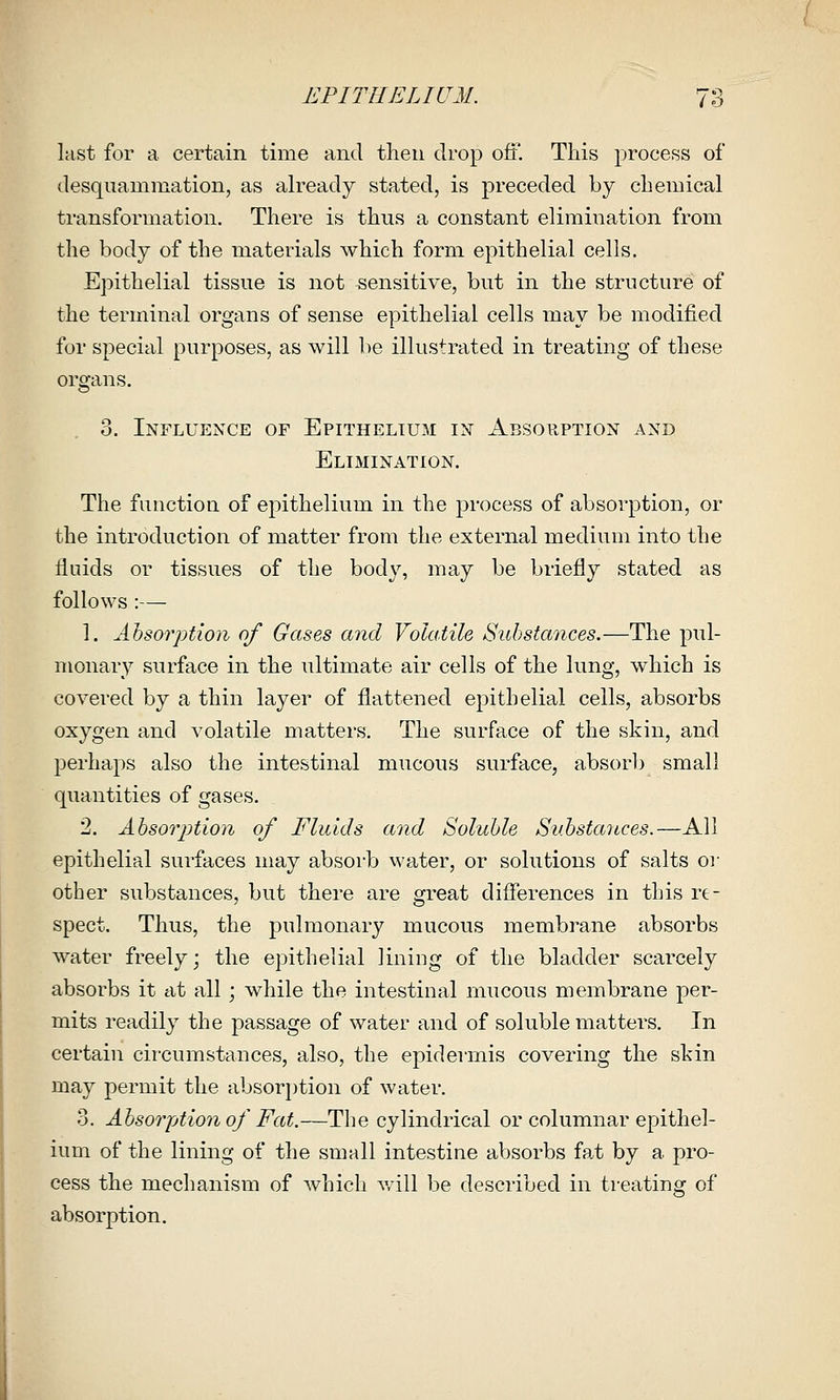 last for a certain time and then drop off. This process of desquammation, as ah'eady stated, is preceded by chemical transformation. There is thus a constant elimination from the body of the materials which form epithelial cells. Epithelial tissue is not sensitive, but in the structure of the terminal organs of sense epithelial cells may be modified for special purposes, as will be illustrated in treating of these organs. 3. Influence of Epithelium in Absorption and ElIxMINATION. The function of epithelium in the process of absorption, or the introduction of matter from the external medium into the fluids or tissues of the body, may be briefly stated as follows :— 1. Absorption of Gases and Volatile Substances.—The pul- monary surface in the ultimate air cells of the lung, which is covered by a thin layer of flattened epithelial cells, absorbs oxygen and volatile matters. The surface of the skin, and perhaps also the intestinal mucous surface, absorb small quantities of gases. 2. Absor^Hion of Fluids and Soluble Substances.—All epithelial surfaces may absorb water, or solutions of salts oi- other substances, but there are great differences in this re- spect. Thus, the pulmonary mucous membrane absorbs water freely; the epithelial lining of the bladder scarcely absorbs it at all ; while the intestinal mucous membrane per- mits readily the passage of water and of soluble matters. In certain circumstances, also, the epidermis covering the shin may permit the absori)tion of water. 3. Absorjjtionof Fat.—The cylindrical or columnar epithel- ium of the lining of the small intestine absorbs fa,t by a pro- cess the mechanism of which v/ill be described in treating of absorption.
