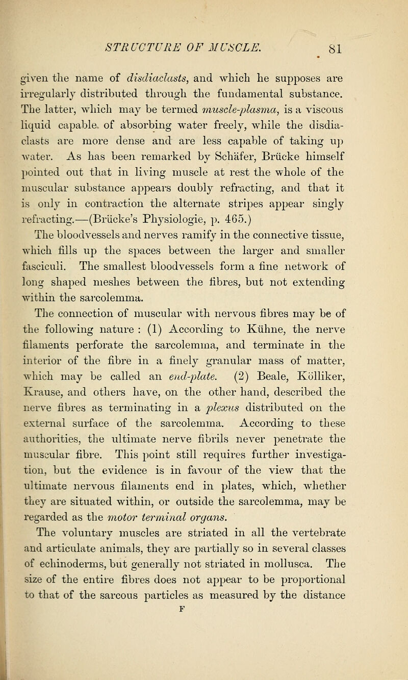 given the name of disdiadasts, and which he supposes are irregularly distributed through the fundamental substance. The latter, which may be termed muscle-plasma, is a viscous liquid ca23able. of absorbing water freely, while the disdia- dasts are more dense and are less capable of taking up water. As has been remarked by Schafer, Briicke himself pointed out that in living muscle at rest the whole of the muscular substance appears doubly refracting, and that it is only in contraction the alternate stripes appear singly refracting.—(Briicke's Physiologic, ^. 465.) The bloodvessels and nerves ramify in the connective tissue, which fills up the spaces between the larger and smaller fasciculi. The smallest bloodvessels form a fine network of long shaped meshes between the fibres, but not extending within the sarcolemma. The connection of muscular with nervous fibres may be of the following nature : (1) According to Ktihne, the nerve filaments perforate the sarcolemma, and terminate in the interior of the fibre in a finely granular mass of matter, which may be called an end-plate. (2) Beale, Kolliker, Krause, and others have, on the other hand, described the nerve fibres as terminating in a 'plexus distributed on the external surface of the sarcolemma. According to these authorities, the ultimate nerve fibrils never penetrate the muscular fibre. This point still requires further investiga- tion, but the evidence is in favour of the view that the ultimate nervous filaments end in plates, which, whether they are situated within, or outside the sarcolemma, may be regarded as the motor terminal organs. The voluntary muscles are striated in all the vertebrate and articulate animals, they are partially so in several classes of echinoderms, but generally not striated in mollusca. The size of the entire fibres does not appear to be proportional to that of the sarcous particles as measured by the distance F