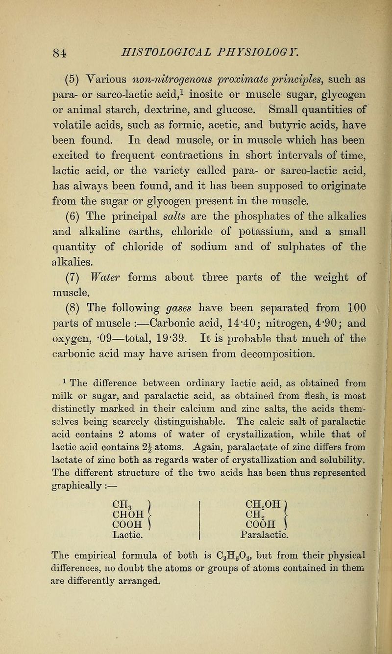 (5) Various non-nitrogenous iDvoximate principles, such as para- or sarco-lactic acid,^ inosite or muscle sugar, glycogen or animal starch, dextrine, and glucose. Small quantities of volatile acids, such as formic, acetic, and butyric acids, have been found. In dead muscle, or in miiscle which has been excited to frequent contractions in short intervals of time, lactic acid, or the variety called para- or sarco-lactic acid, has always been found, and it has been supposed to originate from the sugar or glycogen present in the muscle. (6) The principal salts are the phosphates of the alkalies and alkaline earths, chloride of potassium, and a small quantity of chloride of sodium and of sulphates of the alkalies. (7) Water forms abou.t three parts of the weight of muscle. (8) The following gases have been separated from 100 parts of muscle :—Carbonic acid, 14'40; nitrogen, 4*90; and oxygen, -09—total, 19 39. It is probable that much of the carbonic acid may have arisen from decomposition. 1 The difference between ordinary lactic acid, as obtained from milk or sugar, and paralactic acid, as obtained from fiesli, is most distinctly marked in their calcium and zinc salts, the acids them- selves being scarcely distinguishable. The calcic salt of paralactic acid contains 2 atoms of water of crystallization, while that of lactic acid contains 2| atoms. Again, paralactate of zinc differs from lactate of zinc both as regards water of crystallization and solubility. The different structure of the two acids has been thus represented graphically:— CHOH \ COOH ) Lactic. CH^OH COOH Paralactic The empirical formula of both is CsHgOg, but from their physical differences, no doubt the atoms or groups of atoms contained in them are differently arranged.
