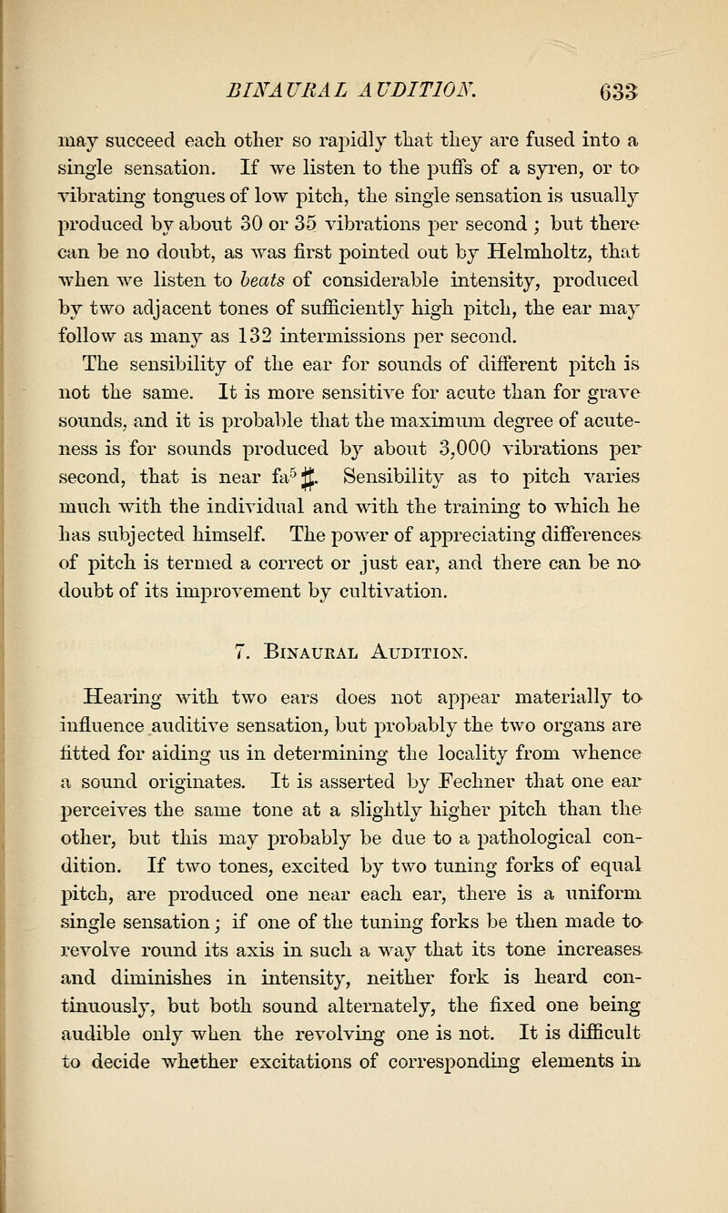 BINAURAL AUDITION. 635 may succeed eacli other so rapidly tliat tliey are fused into a single sensation. If we listen to the puffs of a syren, or to vibrating tongues of low pitch, the single sensation is usualty jn'oduced by about 30 or 35 vibrations per second ; but there can be no doubt, as was first pointed out by Helmholtz, that when we listen to heats of considerable intensity, produced by two adjacent tones of sufficiently high pitch, the ear may follow as many as 132 intermissions per second. The sensibility of the ear for sounds of different pitch is not the same. It is more sensitive for acute than for grave sounds, and it is probable that the maximum degree of acute- ness is for sounds produced by about 3,000 vibrations per second, that is near fa'^Jf. Sensibility as to pitch varies much with the individual and with the training to which he has subjected himself. The power of apj)reciating differences of pitch is termed a correct or just ear, and there can be no doubt of its improvement by cultivation. 7. Binaural Audition, Hearing with two ears does not appear materially to influence auditive sensation, but probably the two organs are fitted for aiding us in determining the locality from whence a sound originates. It is asserted by Fechner that one ear perceives the same tone at a slightly higher pitch than the other, but this may probably be due to a pathological con- dition. If two tones, excited by two tuning forks of equal pitch, are j)roduced one near each ear, there is a uniform single sensation; if one of the tuning forks be then made to revolve round its axis in such a way that its tone increases^ and diminishes in intensity, neither fork is heard con- tinuously, but both sound alternately, the fixed one being audible only when the revolving one is not. It is difficult to decide whether excitations of corresponding elements in.