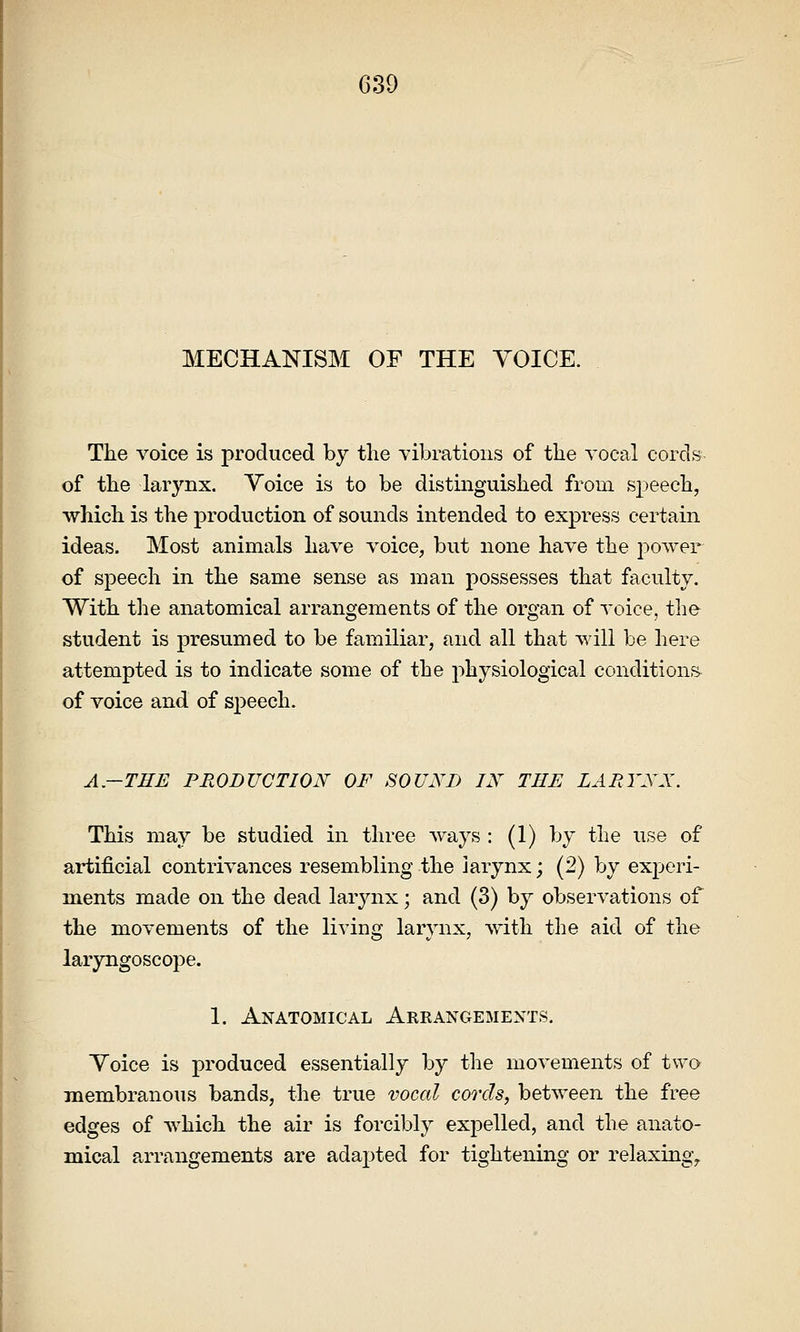 MECHANISM OF THE VOICE. The voice is produced by the vibrations of the vocal cords of the larynx. Voice is to be distinguished from speech, which is the production of sounds intended to express certain ideas. Most animals have voice, but none have the power of speech in the same sense as man possesses that faculty. With the anatomical arrangements of the organ of voice, the student is presumed to be familiar, and all that will be here attempted is to indicate some of the physiological conditions of voice and of speech. A-TEE PRODUCTION OF SOUND IN THE LARYNX. This may be studied in three Avays : (1) by the use of artificial contrivances resembling the larynx; (2) by experi- ments made on the dead larynx; and (3) by observations of the movements of the living larynx, with the aid of the laryngoscope. 1. Anatomical Arrangements, Voice is produced essentially by the movements of two membranous bands, the true vocal cords, between the free edges of which the air is forcibly expelled, and the anato- mical arrangements are adapted for tightening or relaxingy