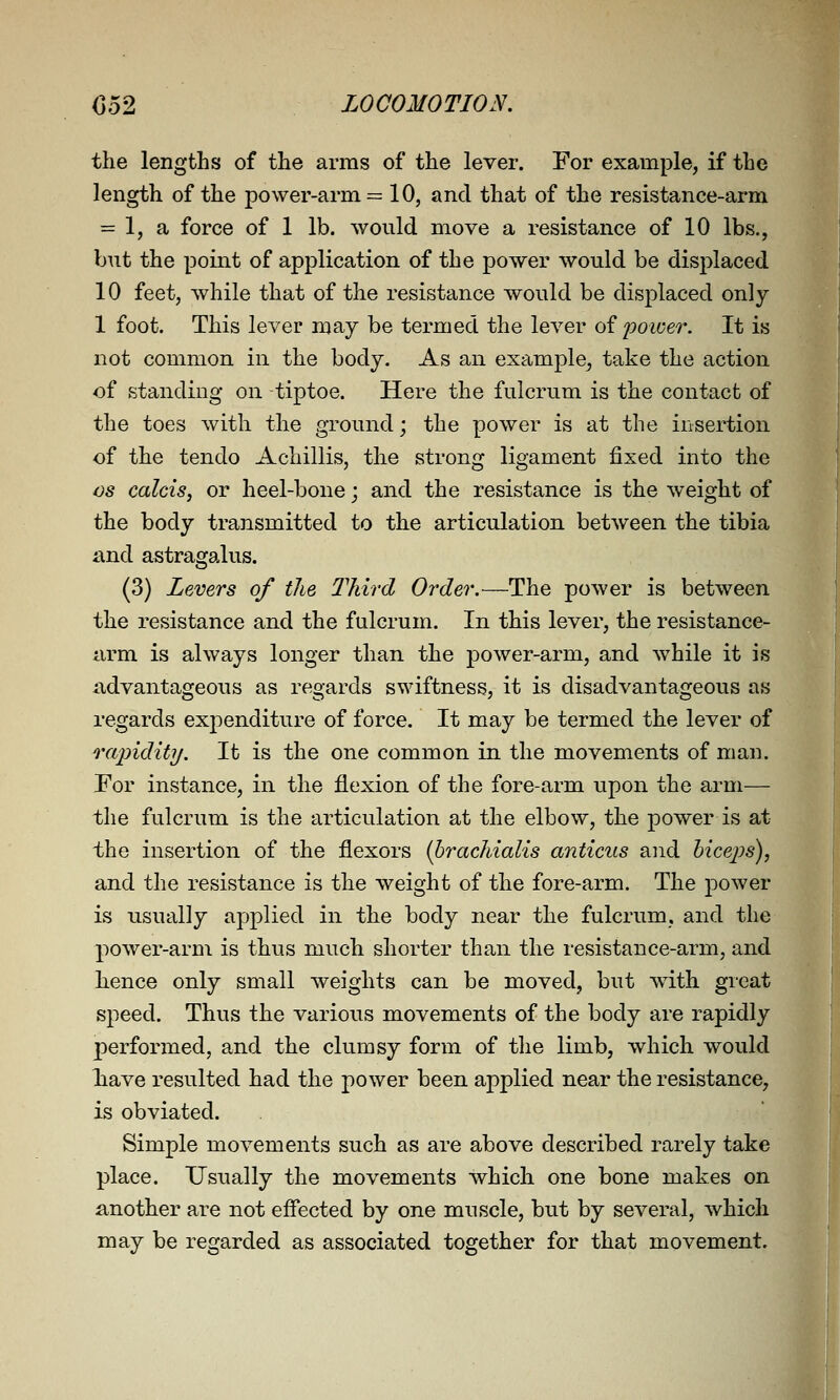 the lengths of the arms of the lever. For example, if the length of the power-arm = 10, and that of the resistance-arm = 1, a force of 1 lb. would move a resistance of 10 lbs., but the point of application of the power would be displaced 10 feet, while that of the resistance would be displaced only 1 foot. This lever may be termed the lever oi poicer. It is not common in the body. As an example^ take the action of standing on -tiptoe. Here the fulcrum is the contact of the toes with the ground; the power is at the insertion of the tendo Achillis, the strong ligament fixed into the OS calcis, or heel-bone; and the resistance is the weight of the body transmitted to the articulation between the tibia and astragalus. (3) Levers of the lliird Order.—The power is between the resistance and the fulcrum. In this lever, the resistance- arm is always longer than the power-arm, and while it is ndvantageous as regards swiftness, it is disadvantageous as regards expenditure of force. It may be termed the lever of rapidity. It is the one common in the movements of man. For instance, in the flexion of the fore-arm upon the arm— the fulcrum is the articulation at the elbow, the power is at the insertion of the flexors ihrachialis anticus and hicejos), and the resistance is the weight of the fore-arm. The power is usually applied in the body near the fulcrum, and the power-arm is thus much shorter than the resistance-arm, and hence only small weights can be moved, but with great speed. Thus the various movements of the body are rapidly performed, and the clumsy form of tlie limb, which would Tiave resulted had the power been applied near the resistance, is obviated. Simple movements such as are above described rarely take place. Usually the movements which one bone makes on another are not effected by one muscle, but by several, which may be regarded as associated together for that movement.