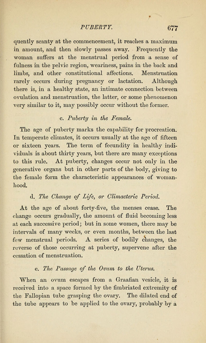 quently scanty at the commencement, it readies a maximum in amount, and then slowly passes away. Frequently the woman suffers at the menstrual period from a sense of fulness in the pelvic region, weariness, pains in the back and limbs, and other constitutional affections. Menstruation rarely occurs during pregnancy or lactation. Although there is, in a healthy state, an intimate connection between ovulation and menstruation, the latter, or some phenomenon very similar to it, may possibly occur without the former. c. Puberty in the Female. The age of puberty marks the capability for procreation. In temperate climates, it occurs usually at the age of fifteen or sixteen years. The term of fecundity in healthy indi- viduals is about thirty years, but there are many exceptions to this rule. At puberty, changes occur not only in the generative organs but in other parts of the body, giving to the female form the characteristic appearances of woman- hood. d. The Change of Life, or Climacteric Period. At the age of about forty-five, the menses cease. The change occurs gradually, the amount of fluid becoming less at each successive period; but in some women, there may be intervals of many weeks, or even months, between the last few menstrual periods. A series of bodily clianges, the reverse of those occurring at puberty, supervene after the cessation of menstruation. e. The Passage of the Ovum to the Uterus. When an ovum escapes from a Graafian vesicle, it is received into a space formed by the fimbriated extremity of the Fallopian tube grasping the ovary. The dilated end of the tube appears to be applied to the ovary, probably by a