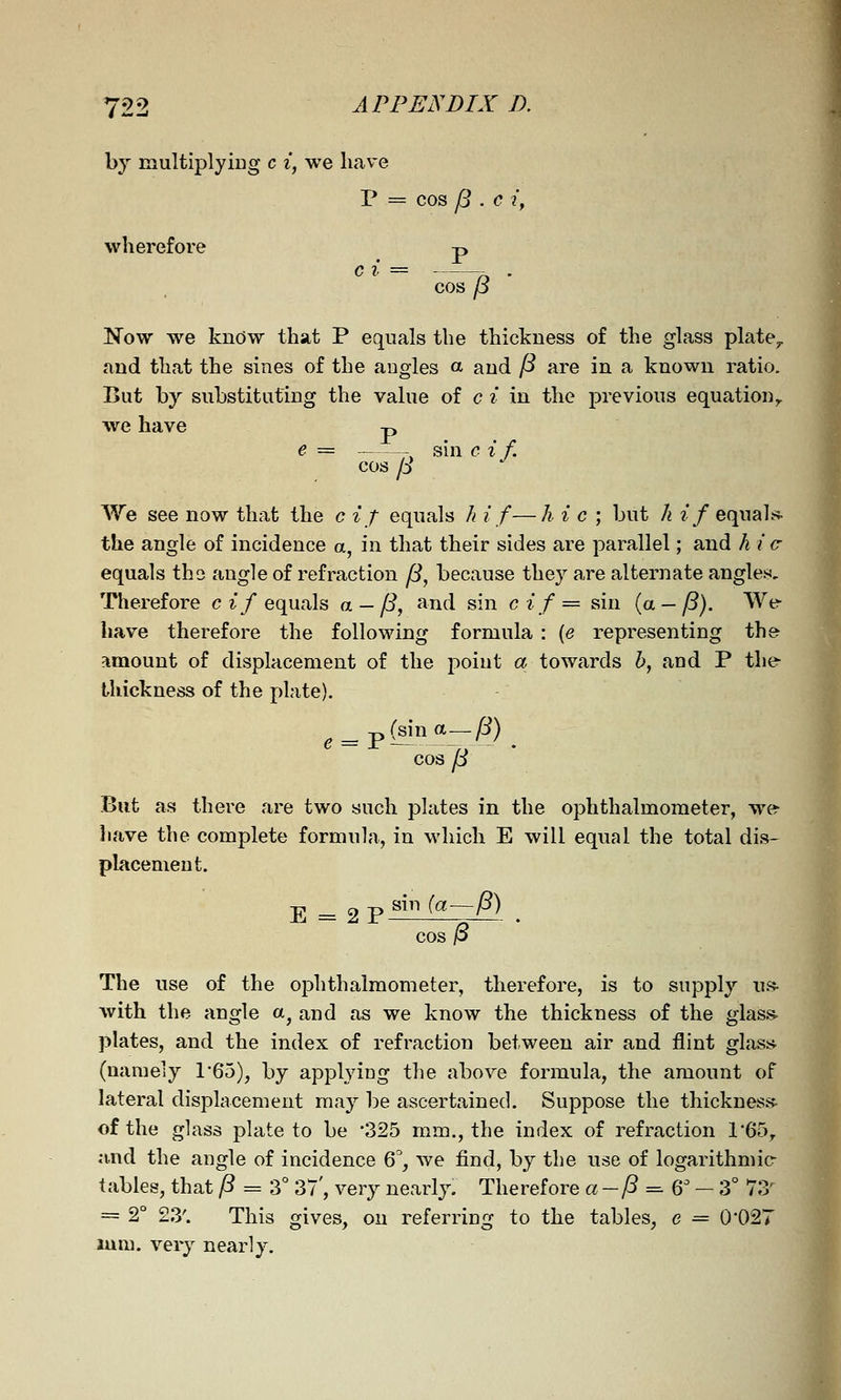 by multiplyiug c i, we have P = cos /5 . c iy wherefore p c i = . cos p Now w^e know that P equals the thickness of the glass plate^ and that the sines of the angles a and P are in a known ratio. But by substituting the value of c i in the previous equation^ we have -n cos /i sin c if. We see now that the c if equals h if—h i c ; but Ji if equah^ the angle of incidence a, in that their sides are parallel; and hi c equals tho angle of refraction (3, because they are alternate angles. Therefore c z.'/equals a-/?, and sin cif= sin {a-/3). We- have therefore the following formula : {e representing the amount of displacement of the i:)oiut a towards h, and P the- thickness of the plate). p(sina—/i) cos jd But as there are two such plates in the ophthalmometer, we^ liave the complete formula, in which E will equal the total dis- placement. sin {a~P) E = 2P /3 The use of the ophthalmometer, therefore, is to supply u.<* with the angle a^ and as we know the thickness of the glass- plates, and the index of refraction between air and flint glasi* (namely r65), by applying the above formula, the amount of lateral displacement may be ascertained. Suppose the thickness- ofthe glass plate to be '325 mm., the index of refraction 1-65^ and the angle of incidence Q, we find, by the use of logarithmic tables, that /? = 3° 37', very nearly. Therefore a -/? = 6' - 3° 73' _ 2° 23'. This gives, on referring to the tables, e = 0'027 mm. very nearly.