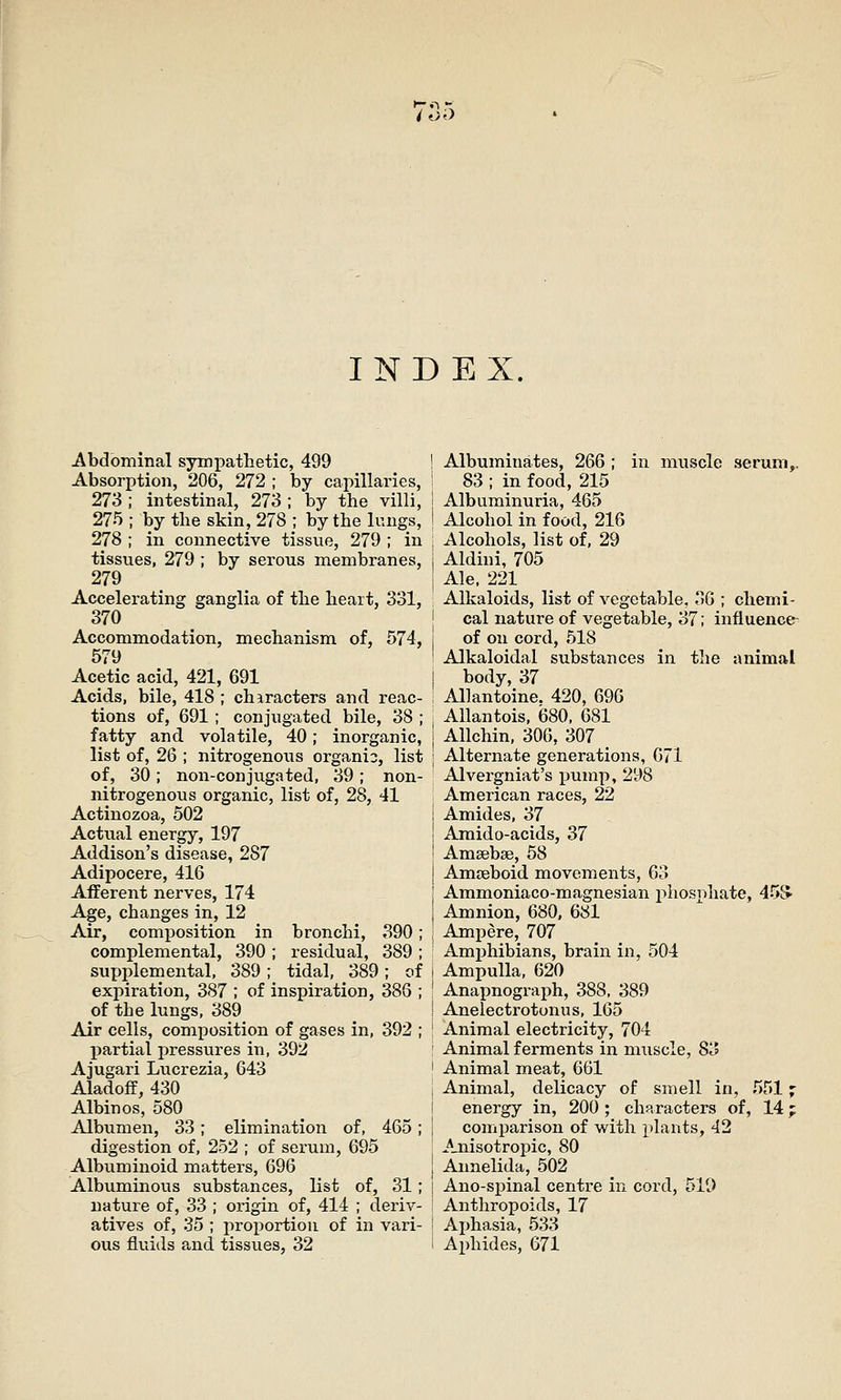 INDEX. Abdominal sympathetic, 499 Absorption, 206, 272 ; by capillaries, 273 ; intestinal, 273 ; by the villi, 275 ; by the skin, 278 ; by the lungs, 278 ; in connective tissue, 279 ; in tissues, 279 ; by serous membranes, 279 Accelerating ganglia of the heart, 331, 370 Accommodation, mechanism of, 574, 579 Acetic acid, 421, 691 Acids, bile, 418 ; characters and reac- tions of, 691 ; conjugated bile, 38 ; fatty and volatile, 40; inorganic, list of, 26 ; nitrogenous organio, list of, 30; non-conjugated, 39; non- nitrogenous organic, list of, 28, 41 Actinozoa, 502 Actual energy, 197 Addison's disease, 287 Adipocere, 416 Afferent nerves, 174 Age, changes in, 12 Air, composition in complemental, 390 ; supplemental, 389 ; expiration, 387 ; of inspiration, 386 of the lungs, 389 Air cells, composition of gases in partial pressures in, 392 Ajugari Lucrezia, 643 Aladoff, 430 Albinos, 580 Albumen, 33; elimination of, digestion of, 252 ; of serum, 695 Albuminoid matters, 696 Albuminous substances, list of, 31; nature of, 33 ; origin of, 414 ; deriv- atives of, 35 ; proportion of in vari- ous fluids and tissues, 32 bronchi, 390 ; residual, 389 ; tidal, 389; of 392 465 Albuminates, 266 ; in muscle serum,. 83 ; in food, 215 Albuminuria, 465 Alcohol in food, 216 Alcohols, list of, 29 Aldini, 705 Ale. 221 Alkaloids, list of vegetable, 36 ; chemi- cal nature of vegetable, 37; influence- of on cord, 518 Alkaloidal substances in the animal body, 37 Allantoine. 420, 696 AUantois, 680, 681 Allchin, 306, 307 Alternate generations, 671 Alvergniat's pump, 298 American races, 22 Amides, 37 Amido-acids, 37 Amsebse, 58 Amoeboid movements, 63 Ammoniaco-magnesian j^hosi^hate, 453' Amnion, 680, 681 Ampere, 707 Amjihibians, brain in, 504 Ampulla, 620 Anapnograph, 388, 389 Anelectrotunus, 165 Animal electricity, 704 Animal ferments in muscle, 83 Animal meat, 661 Animal, delicacy of smell in, 5517 energy in, 200 ; characters of, 14; comparison of with plants, 42 Anisotropic, 80 Annelida, 502 Ano-spinal centre in cord, 519 Anthropoids, 17 Ai)hasia, 533 Aphides, 671