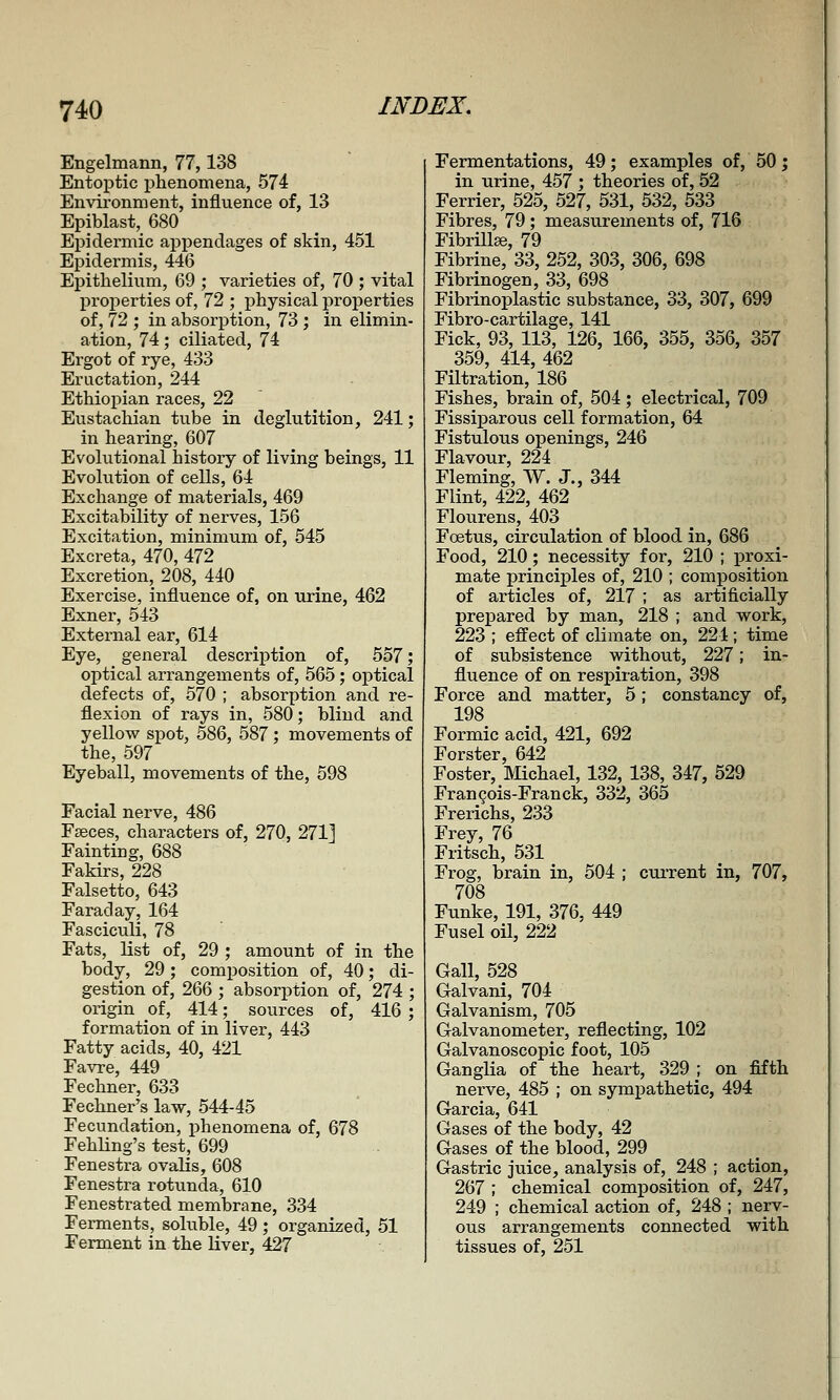 Engelmann, 77,138 Entoptic phenomena, 574 Envii'onment, influence of, 13 Epiblast, 680 Epidermic appendages of skin, 451 Epidermis, 446 Epithelium, 69 ; varieties of, 70 ; vital projjerties of, 72 ; j)hysical properties of, 72 ; in absorption, 73 ; in elimin- ation, 74; ciliated, 74 Ergot of rye, 433 Eructation, 244 Ethiopian races, 22 Eustachian tube in deglutition, 241; in hearing, 607 Evolutional history of living beings, 11 Evolution of cells, 64 Exchange of materials, 469 Excitability of nerves, 156 Excitation, minimum of, 545 Excreta, 470, 472 Excretion, 208, 440 Exercise, influence of, on urine, 462 Exner, 543 External ear, 614 Eye, general descriiDtion of, 557; optical arrangements of, 565; optical defects of, 570 ; absorption and re- flexion of rays in, 580; blind and yellow spot, 586, 587; movements of the, 597 Eyeball, movements of the, 598 Facial nerve, 486 Fseces, characters of, 270, 271] Fainting, 688 Fakirs, 228 Falsetto, 643 Faraday, 164 Fasciculi, 78 Fats, list of, 29 ; amount of in the body, 29 ; composition of, 40; di- gestion of, 266 ; absorption of, 274 ; origin of, 414; sources of, 416 ; formation of in liver, 443 Fatty acids, 40, 421 Favre, 449 Fechner, 633 Fechner^s law, 544-45 Fecundation, phenomena of, 678 Fehling's test, 699 Fenestra ovalis, 608 Fenestra rotunda, 610 Fenestrated membrane, 334 Ferments, soluble, 49; organized, 51 Ferment in the liver, 427 Fermentations, 49; examples of, 50; in urine, 457 ; theories of, 52 Ferrier, 525, 527, 531, 532, 533 Fibres, 79; measurements of, 716 FibrHlEe, 79 Fibrine, 33, 252, 303, 306, 698 Fibrinogen, 33, 698 Fibrinoplastic substance, 33, 307, 699 Fibro-cartilage, 141 Fick, 93, 113, 126, 166, 355, 356, 357 359, 414, 462 Filtration, 186 Fishes, brain of, 504 ; electrical, 709 Fissiparous cell formation, 64 Fistulous openings, 246 Flavour, 224 Fleming, ^Y. J., 344 Flint, 422, 462 Flourens, 403 Foetus, circulation of blood in, 686 Food, 210; necessity for, 210 ; proxi- mate principles of, 210 ; composition of articles of, 217 ; as artificially prejDared by man, 218 ; and work, 223 ; effect of climate on, 224; time of subsistence without, 227; in- fluence of on respiration, 398 Force and matter, 5; constancy of, 198 Formic acid, 421, 692 Forster, 642 Foster, Michael, 132, 138, 347, 529 Francois-Franck, 332, 365 Frerichs, 233 Frey, 76 Fritsch, 531 Frog, brain in, 504 ; cuiTent in, 707, 708 Funke, 191, 376, 449 Fusel oil, 222 Gall, 528 Galvani, 704 Galvanism, 705 Galvanometer, reflecting, 102 Galvanoscopic foot, 105 Ganglia of the heart, 329 ; on fifth nerve, 485 ; on sympathetic, 494 Garcia, 641 Gases of the body, 42 Gases of the blood, 299 Gastric juice, analysis of, 248 ; action, 267 ; chemical composition of, 247, 249 ; chemical action of, 248 ; nerv- ous arrangements connected with tissues of, 251