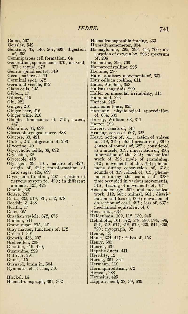 Gauss, 567 Geissler, 542 Gelatine, 35, 146, 267, 699 ; digestion of, 253 Gemmiparous cell formation, 64 Generation, spontaneous, 670; asexual. 671; sexual, 672 Genito-spinal centre, 519 Germ, nature of, 11 Germinal spot, 672 Germinal vesicle, 672 Giant cells, 145 Gibbon, 17 Gilbert, 415 Gin, 221 Ginger, 216 Ginger beer, 216 Ginger wine, 216 Glands, dimensions of, 715 ; sweat, • 447 Globuline, 34, 699 Glosso-pharyngeal nerve, 488 Glucose, 39, 421 Gluten, 215 ; digestion of, 253 Glycerine, 40 Glycocholic acids, 38, 692 Glycocine, 38 Glycocole, 418 Glycogen, 39, 410 ; nature of, 423; origin of, 424 ; transformation of into sugar, 426, 699 Glycogenic function, 207 ; relation of nervous system to, 429 ; in different animals, 423, 424 Gmelin, 697 Goitre, 287 Goltz, 332, 519, 531, 532, 678 Goodsir, 3, 438 Gorilla, 17 Gout, 465 Graafian vesicle, 672, 675 Graham, 541 Grape sugar, 215, 221 Gray matter, functions of, 172 Grehant, 391 Growth, 436, 207 Gscheidlen, 298 Guanine, 419, 420, Guaranine, 222 Gulliver, 291 Gums, 215 Gurnard, brain in, 504 Gymnotus electricus, 710 Hseckel, 14 Haemadromograph, 361, 362 Hsemadromographic tracing, 363 Hsema dynamometer, 354 Hsemaglobine, 295, 393, 444, 700; ab- sorption of oxygen by, 296; spectrum of, 296 Hsematine, 296, 700 Hsematocristalline, 295 Hsemine, 296 Hairs, auditory movements of, 631 Hair cells in cochlea, 611 Hales, Stephen, 353 Halitus sanguinis, 290 Haller on muscular irritability, 114 Hammond, 226 Haricot, 215 Harmonic tones, 625 Harmony, physiological appreciation of, 634, 635 Harvey, William, 63, 311 Harzer, 192 Havers, canals of, 143 Hearing, sense of, 607, 622 Heart, action of, 311; action of valves in, 318, 319 ; blood pressure in, 361; causes of sounds of, 327 ; considered as a muscle, 319; innervation of, 490; innervation of the, 329; mechanical work of, 325; mode of examining, 312 ; movements of the, 314; pheno- mena during contraction of, 318; sounds of, 319 ; shock of, 319; pheno- mena during the sounds of, 328; time occupied in various movements, 316 ; tracing of movements of, 317 Heat and energy, 201; and mechanical work, 112, 665 ; animal, 661; distri-' bution and loss of, Q&Q; elevation of on section of cord, 497; loss of, 667; mechanical equivalent of, 6 Heat units, 664 Heidenhain, 102, 112, 130, 245 Hehnholtz, 161, 572, 578, 580, 594, 596, 597, 612, 617, 618, 619, 630, 644, 665, 720; myograph, 92 Henke, 133 Henle, 334, 447 ; tubes of, 453 Henry, 685 Hensen, 631 Hepatic ducts, 441 Heredity, 12 Hering, 361, 364 Hermann, 110 HermajDhroditism, 672 Hewson, 288 Heynsius, 425 Hippuric acid, 38, 39, 639