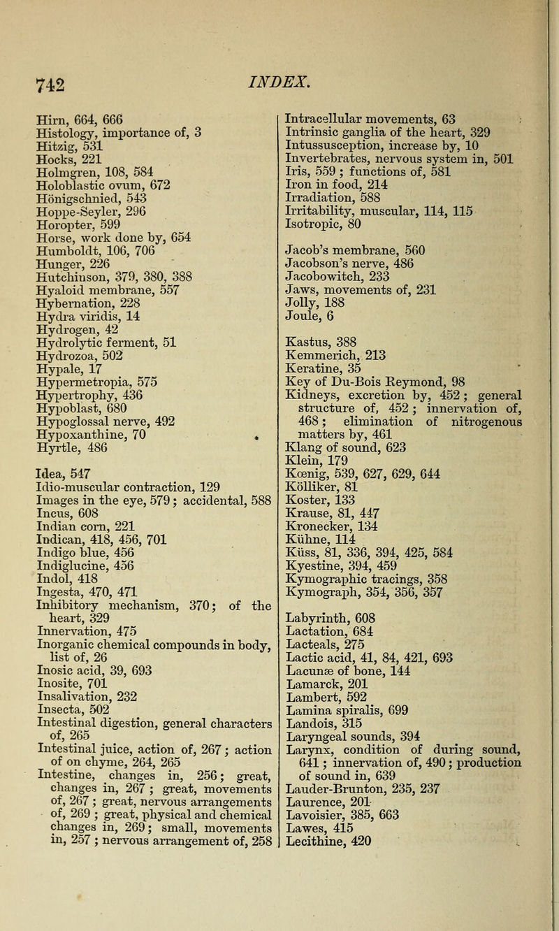 Hirn, 664, 666 Histology, importance of, 3 Hitzig, 531 Hocks, 221 Holmgren, 108, 584 Holoblastic ovnm, 672 Honigscliniecl, 543 Hoppe-Seyler, 296 Horopter, 599 Horse, work done by, 654 Humboldt, 106, 706 Hunger, 226 Hutchinson, 379, 380, 388 Hyaloid membrane, 557 Hybernation, 228 Hydra viridis, 14 Hydrogen, 42 Hydrolytic ferment, 51 Hydrozoa, 502 Hypale, 17 Hypermetropia, 575 Hypertrophy, 436 Hypoblast, 680 Hypoglossal nerve, 492 Hypoxanthine, 70 * Hyi'tle, 486 Idea, 547 Idio-niuscular contraction, 129 Images in the eye, 579; accidental, 588 Incus, 608 Indian corn, 221 Indican, 418, 456, 701 Indigo blue, 456 Indiglucine, 456 Indol, 418 Ingesta, 470, 471 Inhibitory mechanism, 370; of the heart, 329 Innervation, 475 Inorganic chemical compounds in body, list of, 26 Inosic acid, 39, 693 Inosite, 701 Insalivation, 232 Insecta, 502 Intestinal digestion, general characters of, 265 Intestinal juice, action of, 267; action of on chyme, 264, 265 Intestine, changes in, 256; great, changes in, 267 ; great, movements of, 267 ; great, nervous arrangements of, 269 ; great, physical and chemical changes in, 269; small, movements in, 257 ; nervous arrangement of, 258 Intracellular movements, 63 Intrinsic ganglia of the heart, 329 Intussusception, increase by, 10 Invertebrates, nervous system in, 501 Iris, 559 ; functions of, 581 Iron in food, 214 Irradiation, 588 Irritability, muscular, 114, 115 Isotropic, 80 Jacob's membrane, 560 Jacobson's nerve, 486 Jacobowitch, 233 Jaws, movements of, 231 Jolly, 188 Joule, 6 Kastus, 388 Kemmerich, 213 Keratine, 35 Key of Du-Bois Eeymond, 98 Kidneys, excretion by, 452; general structure of, 452; innervation of, 468; elimination of nitrogenous matters by, 461 Klang of sound, 623 Klein, 179 Koenig, 539, 627, 629, 644 KoUiker, 81 Koster, 133 Krause, 81, 447 Krone cker, 134 Kuhne, 114 Kiiss, 81, 336, 394, 425, 584 Kyestine, 394, 459 Kymographic tracings, 358 Kymograph, 354, 356, 357 Labyrinth, 608 Lactation, 684 Lacteals, 275 Lactic acid, 41, 84, 421, 693 Lacunse of bone, 144 Lamarck, 201 Lambert, 592 Lamina spiralis, 699 Landois, 315 Laryngeal sounds, 394 Larynx, condition of during sound, 641; innervation of, 490; production of sound in, 639 Lauder-Brunton, 235, 237 Laurence, 201 Lavoisier, 385, 663 Lawes, 415 Lecithine, 420