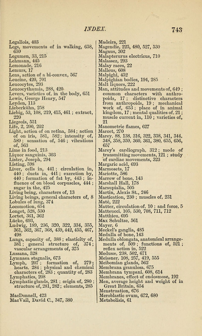 Legallois, 403 Legs, movements of in walking, 658, €59 Legumen, 33, 215 Lelimann, 445 Lemonade, 216 Lemurs, 17 Lens, action of a bi-convex, 567 Leucine, 420, 701 Leucocytes, 293 Leucocythfemia, 288, 420 Levers, varieties of, in the body, 651 Lewis, George Henry, 547 Ley den, 113 Lieberkiibn, 258 Liebig, 53, 108, 219, 415, 461; extract, 220 Liegeois, 551 Life, 2, 200, 202 ^ ^ Light, action of on retina, 584; action of on iris, 581, 582; intensity of, 589 ; sensation of, 546 ; vibrations of, 563 Lime in food, 213 Liquor sanguinis, 303 Lister, Joseph, 294 Listing, 598 Liver, cells in, 441; circulation in, 440 ; ducts in, 441; excretion by, 440 ; formation of fat by, 443 ; in- fluence of on blood corpuscles, 444 ; sugar in the, 425 Living being, characters of, 13 Living beings, general characters of, 8 Lobules of lung, 374 Locomotion, 654 Longet, 528, 530 Lortet, 361, 362 Liicke, 693, Ludwig, 189, 236, 320, 322, 334, 355, 361, 362, 367, 368, 439,442, 455, 467, 498 _ Lungs, capacity of, 388 ; elasticity of, 381; general structure of, 374; vascular arrangements of, 375 Lu.ssana, 528 Lymnaea stagnalis, 673 Lymph, 207 ; formation of, 279; hearts, 284 ; physical and chemical characters of, 283 ; quantity of, 283 Lymphatics, 208 Lymphatic glands, 281 ; origin of, 280 ; structure of, 281, 282; elements, 285 MacDonnell, 423 MacVail, David C, 347, 380 Madeira, 221 Magendie, 225, 480, 527, 530 Magnus, 302 Malapterurus electricus, 710 Malassez, 293 Malay races, 22 Malleus, 608 Malpighi, 452 Malpighian bodies, 194, 285 Malt liquors, 222 Man, attitudes and movements of, 649 ; common characters with anthro- poids, 17; distinctive characters from anthropoids, 19 ; mechanical work of, 653 ; place of in animal kingdom, 17 ; mental qualities of, 21; muscle current in, 110 ; varieties of, 21 Manometric flames, 627 Marcet, 270 Marey, 88, 138, 316, 322, 338, 341, 344, 348, 358, 359, 360. 361, 380. 655, 656, 657 Marey's cardiograph, 312; mode of transmitting movements, 121 ; study of cardiac movements, 323 Margaric acid, 693 Marmosets, 17 Mariotte, 586 Marrow of bone, 143 Marshall Hall, 178 Marsupialia, 505 Martin, Alexis St., 246 Mastication, 230 ; muscles of. 231 Mate, 222 Matter, circulation of, 10 ; and force, 5 Matteucci, 105, 530, 708, 711, 712 Matthieu, 695 Max Schultze, 561 Mayer, 6 Meckel's ganglia, 485 Medulla of bone, 143 Medulla oblongata, anatomical arrange- ments of, 509 ; functions of, 521; reflex action in, 522 Medusae, 238, 502, 671 Meissner, 108, 257, 419, 555 Meibomian glands, 662 Membrana granulosa, 675 Membrana tympani, 608, 614 Membranes, effect of endosmose, 192 Men, average height and weight of in Great Britain, 654 Menstruation, 676 Meroblastic ovum, 672, 680 Metabolisis, 61