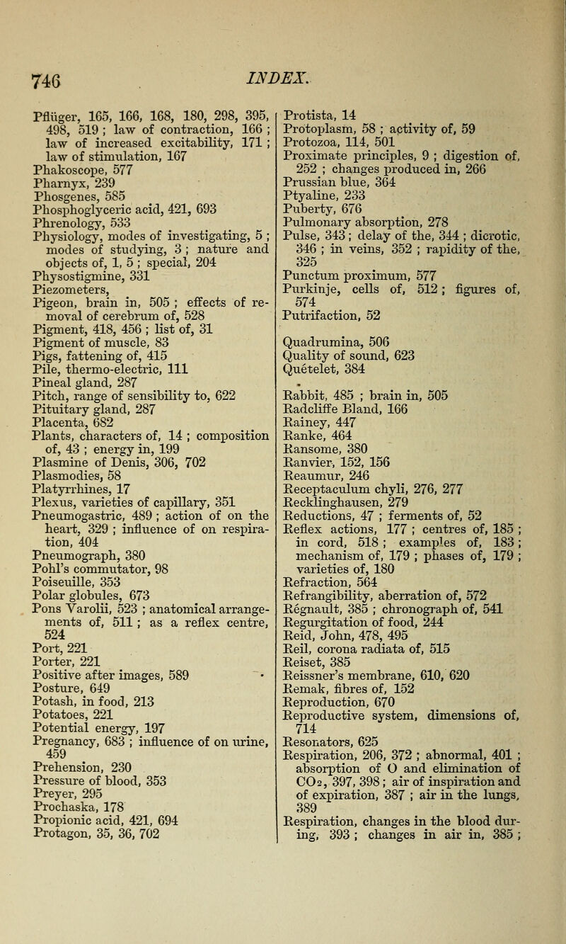 74G Pflliger, 165, 166, 168, 180, 298, 395, 498, 519 ; law of contraction, 166 ; law of increased excitability, 171 ,* law of stimulation, 167 PhakoscoiDe, 577 Pharnyx, 239 ^ Phosgenes, 585 Phosphogiyceric acid, 421, 693 Phrenology, 533 Physiology, modes of investigating, 5 ; modes of studying, 3 ; nature and objects of, 1, 5 ; special, 204 Physostigmine, 331 Piezometers, Pigeon, brain in, 505 ; effects of re- moval of cerebrum of, 528 Pigment, 418, 456 ; Ust of, 31 Pigment of muscle, 83 Pigs, fattening of, 415 Pile, thermo-electric, 111 Pineal gland, 287 Pitch, range of sensibility to, 622 Pituitary gland, 287 Placenta, 682 Plants, characters of, 14 ; composition of, 43 ; energy in, 199 Plasmine of Denis, 306, 702 Plasmodies, 58 Platjnrrhines, 17 Plexus, varieties of capillary, 351 Pneumogastric, 489 ; action of on the heart, 329 ; infliience of on respira- tion, 404 Pneumograph, 380 Pohl's commutator, 98 Poiseuille, 353 Polar globules, 673 Pons Varolii, 523 ; anatomical arrange- ments of, 511; as a reflex centre, 524 Port, 221 Porter, 221 Positive after images, 589 Posture, 649 Potash, in food, 213 Potatoes, 221 Potential energy, 197 Pregnancy, 683 ; influence of on urine, 459 Prehension, 230 Pressure of blood, 353 Preyer, 295 Prochaska, 178 Propionic acid, 421, 694 Protagon, 35, 36, 702 Protista, 14 Protoplasm, 58 ; activity of, 59 Protozoa, 114, 501 Proximate principles, 9 ; digestion of, 252 ; changes produced in, 266 Prussian blue, 364 Ptyaline, 233 Puberty, 676 Pulmonary absorj^tion, 278 Pulse, 343; delay of the, 344 ; dicrotic, 346 ; in veins, 352 ; rapidity of the, 325 Punctum prosimum, 577 Purkinje, cells of, 512; figures of, 574 Putrifaction, 52 Quadruraina, 506 Quality of sound, 623 Quetelet, 384 Eabbit, 485 ; brain in, 505 Radcliffe Bland, 166 Eainey, 447 Eanke, 464 E-ansome, 380 Eanvier, 152, 156 Eeaumur, 246 Eeceptaculum chyli, 276, 277 Eecklinghausen, 279 Eeductions, 47 ; ferments of, 52 Eeflex actions, 177 ; centres of, 185 in cord, 518; examples of, 183 mechanism of, 179 ; phases of, 179 varieties of, 180 Eefraction, 564 Eefrangibility, aberration of, 572 Eegnault, 385 ; chronograph of, 541 Eegurgitation of food, 244 Eeid, John, 478, 495 Eeil, corona radiata of, 515 Eeiset, 385 Eeissner's membrane, 610, 620 Eemak, fibres of, 152 Eeproduction, 67'0 Eeproductive system, dimensions of, 714 Eesonators, 625 Eespiration, 206, 372 ; abnormal, 401 ; absorption of O and elimination of CO2, 397, 398; air of inspiration and of expiration, 387 ; air in the lungs, 389 Eespiration, changes in the blood dur- ing. 393 ; changes in air in, 385 ;