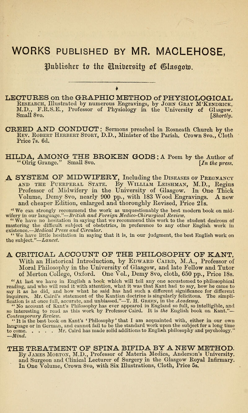 WORKS PUBLISHED BY MR. MACLEHOSE, ^tiblisher to the Eniber^its oi (BinsQo^. LECTURES on the GRAPHIC METHOD of PHYSIOLOGICAL, Research, Illustrated by mimerous Engravings, by John Gray M'Kendrick. M.D., F.R.S.E., Professor of Physiology in the University of Glasgow! SmaU 8vo. [Shortly. CREED AND CONDUCT: Sermons preached in Rosneath Church by the Eev. Robert Herbert Story, D.D., Minister of the Parish. Crown 8vo., Cloth Price 7s. 6d. HILDA, AMONG THE BROKEN GODS: A Poem by the Author of  OMg Grange. Small 8vo. [In the press. A SYSTEM OF MIDWIFERY, Including the Diseases of Pregnancy AND THE Puerperal State. By William Leishman, M.D., Regius Professor of Midwiferj^ in the University of Glasgow. In One Thick Volume, Demy Svo, nearly 900 pp., with 183 Wood Engravings. Anew and cheaper Edition, enlarged and thoroughly Revised, Price 21s.  We can strongly recommend the work as unquestionably the best modern book on mid- wifery in our language.—British and Foreign Medico-Chirurgical Review. We have no hesitation in saying that we recommend this work to the student desirous of mastering the difficult subject of obstetrics, in preference to any other English, work in esisience.—Medical Press and Circular. We have little hesitation in saying that it is, in -our judgment, the best English work on the subject.—Lancet. A CRITICAL ACCOUNT OF THE PHILOSOPHY OP KANT, With an Historical Introduction, by Edward Caird, M.A., Professor of Moral Philosophy in the University of Glasgow, and late Fellow and Tutor of Merton College, Oxford. One Vol., Demy Svo, cloth, 650 pp., Price 18s, At last we have in English a book which will tell any one accustomed to philosophical reading, and who will read it with attention, what it was that Kant had to say, how he came to say it as he did, and how what he said has had such a different significance for different inquirers. Mr. Caird's statement of the Kantian doctrine is singularly felicitous. The simpli- fication is at once full, accurate, and unbiassed.—T. H. Green, in the Academy.  No account of Kant's Philosophy has ever appeared in England so full, so intelligible, and so interesting to read as this work by Professor Caird. It is the English book on Kant.— Contemporary Revieio.  It is the best book on Kant's ' Philosophy' that I am acquainted with, either in our own language or in German, and cannot fail to be the standard work upon the subject for a long time to come. .... I\Ir. Caird has made solid additions to English philosophy and psychology. —Mind. THE TREATMENT OF SPINA BIFIDA BY A NEW METHOD. By jAiiES Morton, M.D., Professor of Materia Medica, Anderson's University, and Surgeon and Clinical Lecturer of Surgery in the Glasgow Eoyal Infirmary. In One Volume, Crown Svo, with Six Illustrations, Cloth, Price 5s.