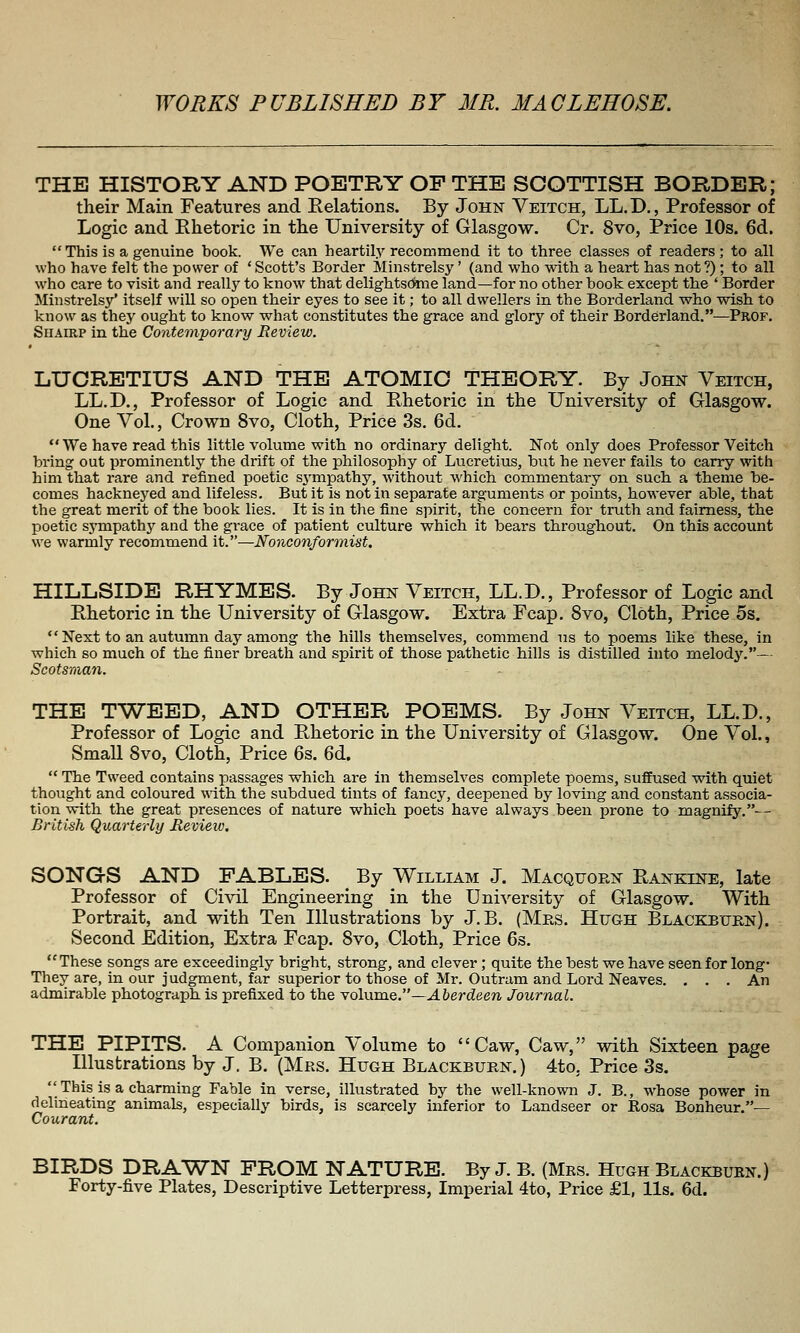 THE HISTORY AND POETRY OP THE SCOTTISH BORDER; their Main Features and Relations. By John Yeitch, LL.D., Professor of Logic and Ehetoric in th.e University of Glasgow. Cr. 8vo, Price 10s. 6d.  This is a genuine book. We can heartily recommend it to three classes of readers ; to all who have felt the power of ' Scott's Border Minstrelsy' (and who with a heart has not ?); to all who care to visit and really to know that delightsC«ne land—for no other book except the * Border Minstrelsy' itself will so open their eyes to see it; to all dwellers in the Borderland who wish to know as thej' ought to know what constitutes the grace and glory of their Borderland.—Prof. Shairp in the Contemporary Review. LUCRETIUS AND THE ATOMIC THEORY. By John Veitch, LL.D., Professor of Logic and Ehetoric in the University of Glasgow. One Vol., Crown 8vo, Cloth, Price 3s. 6d.  We have read this little volume with no ordinary delight. Not only does Professor Veitch bring out prominently the drift of the philosophy of Lucretius, but he never fails to carry with him that rare and refined poetic sympathy, without M'hich commentary on such, a theme be- comes hackneyed and lifeless. But it is not in separate arguments or points, however able, that the great merit of the book lies. It is in the fine spirit, the concern for truth and fairness, the poetic sjTnpathy and the grace of patient culture which it bears throughout. On this account we warmly recommend it.—Nonconformist. HILLSIDE RHYMES. By John Veitch, LL.D., Professor of Logic and Rhetoric in the University of Glasgow. Extra Fcap. 8vo, Cloth, Price 5s.  Next to an autumn day among the hills themselves, commend ns to poems like these, in which so much of the finer breath and spirit of those pathetic hills is distilled into melody.— Scotsman. THE TWEED, AND OTHER POEMS. By John Veitch, LL.D., Professor of Logic and Rhetoric in the University of Glasgow. One Vol., Small 8vo, Cloth, Price 6s. 6d.  The Tweed contains passages which are in themselves complete poems, suffused with quiet thought and coloured with the subdued tints of fancy, deepened by loving and constant associa- tion with the great presences of nature which, poets have always been prone to magnify.— British Quarterly Revieiv, SONGS AND FABLES. By William J. Macquoen Rankine, late Professor of Civil Engineering in the Uni\^ersity of Glasgow. With Portrait, and with Ten Illustrations by J.B. (Mrs. Hugh Blackburn). Second Edition, Extra Fcap. 8vo, Cloth, Price 6s. These songs are exceedingly bright, strong, and clever; quite the best we have seen for long- They are, in our judgment, far superior to those of Mr. Outram and Lord Neaves. ... An admirable photograph, is prefixed to the volume.—Aberdeen Journal. THE PIPITS. A Companion Volume to Caw, Caw, with Sixteen page Illustrations by J. B. (Mrs. Hugh Blackburn.) 4to, Price 3s.  This is a charming Fable in verse, illustrated by the well-known J. B., whose power in delineating animals, especially birds, is scarcely inferior to Landseer or Rosa Bonheur.— Co^lrant. BIRDS DRA'WN PROM NATURE. By J. B. (Mrs. Hugh Blackburn.) Forty-five Plates, Descriptive Letterpress, Imperial 4to, Price £1, lis. 6d.