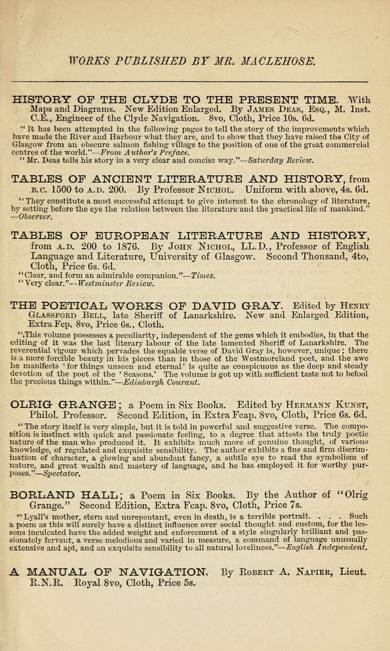 HISTORY OF THE CLYDE TO THE PRESENT TIME. With Maps and Diagrams. New Edition Enlarged. By James Deas, Esq., M. Inst. C.E., Engineer of the Clyde Navigation. 8vo, Cloth, Price 10s. 6d.  It has been attempted in the following' pages to tell the story of the improvements which have made the River and Harbour what they are, and to show that they have raised the City of Glasgow from an obscure salmon fishing village to the position of one of the great commercial centres of the world.—From Author's Preface.  Mr. Deas tells his story in a very clear and concise waj.—Saturday Review. TABLES OP ANCIENT LITERATURE AND HISTORY, from B.C. 1500 to A.D. 200. By Professor Nichol. Uniform with above, 4s. 6d.  They constitute a most successful attempt to give interest to the chronology of literature, by setting before the eye the relation between the literature and the practical life of mankind. —Observer. TABLES OP EUROPEAN LITERATURE AND HISTORY, from A.D. 200 to 1876. By John Nichol, LL.D., Professor of English Language and Literature, University of Glasgow. Second Thousand, 4to, Cloth, Price 6s. 6d. Clear, and form an admirable companion.—Times. Very clear.—Westminster Review. THE POETICAL 'WORKS OP DAVID G-RAY. Edited by Henkt Glassford Bell, late Sheriff of Lanarkshire. New and Enlarged Edition, Extra Fcp. 8vo, Price 6s., Cloth. .This volume possesses a peculiarity, independent of the gems which it embodies, in that the editing of it was the last literary labour of the late lamented Sheriff of Lanarkshire. The reverential vigour which pervades the equable verse of David Graj' is, however, unique; there is a more forcible beauty in his pieces than in those of the Westmoreland poet, and the awe he manifests ' for things unseen and eternal' is quite as conspicuous as the deep and steady devotion of the poet of the ' Seasons.' The volume is got up with suflBcient taste not to befool the precious things within.—Uduiburgh Courant. OLRIGr GRANG-E ; a Poem in Six Books. Edited by Hermann Kunst, Philol. Professor. Second Edition, in Extra Fcap. Svo, Cloth, Price 6s. 6d.  The story itself is very simple, but it is told in powerful and suggestive verse. The compo- sition is instinct with quick and passionate feeling, to a degree that attests the tnily poetic nature of the man who produced it. It exhibits much more of genuine thought, of various knowledge, of regulated and exquisite sensibility. The author exhibits a fine and firm discrim- ination of character, a glowing and abundant fancy, a subtle eye to read the symbolism of nature, and great wealth and mastery of language, and he has employed it for worthy pur- -Spectator. BORLAND HALL; a Poem in Six Books. By the Author of Olrig Grange. Second Edition, Extra Fcap. Svo, Cloth, Price 7s. Lyall's mother, stem and unrepentant, even in death, is a terrible portrait. . . . Such a poem as this will surely have a distinct influence over social thought and custom, for the les- sons inculcated have the added weight and enforcement of a style singularly briUiant and pas- sionately fervent, a verse melodious and varied in measure, a command of language unusually extensive and apt, and an exquisite sensibility to all natural loveliness.'—English Independent. A MANUAL OP NAVIGATION. By Robert A. Napier, Lieut. E.N.R. Eoyal Svo, Cloth, Price 5s.