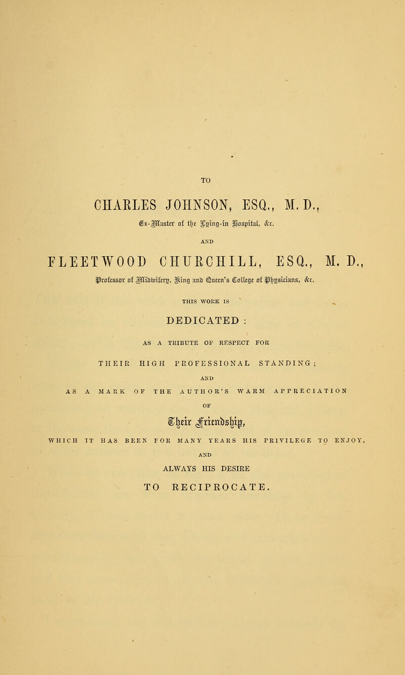CHAELES JOHNSON, ESQ., M. D., €x-Paste of tin fai«s-iK §ns^M, fc. AND FLEETWOOD CHUECHILL, ESQ., M. D., §)rofcssot of ^i&foifcrg, ^ing anir ®«Mn*« Colltge of §^s»innns, <fec. THIS WORK IS DEDICATED : AS A TRIBUTE OF RESPECT FOB THEIR HIGH PROFESSIONAL STANDING; AND AS A MARK OF THE AUTHOR'S WARM APPRECIATION OF ^\}txt gxxm'ii»l^i^, WHICH IT HAS BEEK FOR MANY YEARS HIS PRIVILEGE TO ENJOY, AND ALWAYS HIS DESIRE TO EECIPEOCATE.