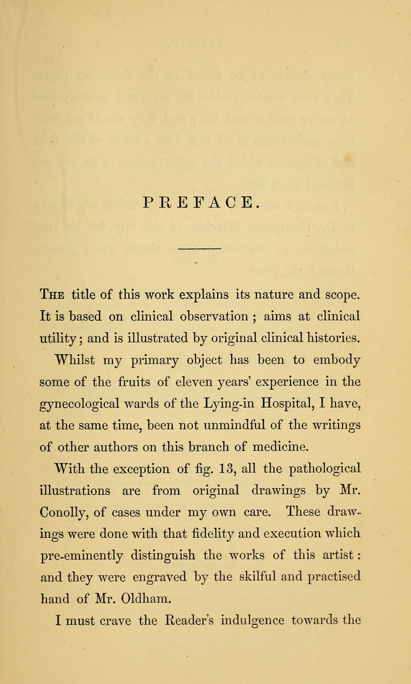 PREFACE. The title of this work explains its nature and scope. It is based on clinical observation ; aims at clinical utility; and is illustrated by original clinical histories. Whilst my primary object has been to embody some of the fruits of eleven years' experience in the gynecological wards of the Lying-in Hospital, I have, at the same time, been not unmindful of the writings of other authors on this branch of medicine. With the exception of fig. 13, all the pathological illustrations are from original drawings by Mr. ConoUy, of cases under my own care. These draw- ings were done with that fidelity and execution which pre-eminently distinguish the works of this artist: and they were engraved by the skilful and practised hand of Mr. Olclham. I must crave the Reader's indulgence towards the