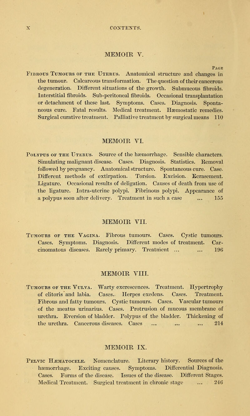 MEMOIR V. Page Fibrous Tumours of the Uterus. Anatomical structure and changes in the tumour. Calcareous transformation. The question of their cancerous degeneration. Different situations of the growth. Submucous fibroids. Interstitial fibroids. Sub-peritoneal fibroids. Occasional transplantation or detachment of these last. Symptoms. Cases. Diagnosis. Sponta- neous cure. Fatal results. Medical treatment. Hemostatic remedies. Surgical curative treatment. Palliative treatment by surgical means 110 MEMOIR VI. Polypus of the Uterus. Source of the haemorrhage. Sensible characters. Simulating malignant disease. Cases. Diagnosis. Statistics. Removal followed by pregnancy. Anatomical structure. Spontaneous cure. Case. Different methods of extirpation. Torsion. Excision. Ecrasement. Ligature. Occasional results of deligation. Causes of death from use of the ligature. Intra-uterine polypi. Fibrinous polypi. Appearance of a polypus soon after delivery. Treatment in such a case ... 155 MEMOIR VII. Tumours of the Vagina. Fibrous tumours. Cases. Cystic tumours. Cases. Symptoms. Diagnosis. Different modes of treatment. Car- cinomatous diseases. Rarely primary. Treatment ... ... 196 MEMOIR VIII. Tumours of the Vulva. Warty excrescences. Treatment. Hypertrophy of clitoris and labia. Cases. Herpes exedens. Cases. Treatment. Fibrous and fatty tumours. Cystic tumours. Cases. Vascular tumours of the meatus urinarius. Cases. Protrusion of mucous membrane of urethra. Eversion of bladder. Polypus of the bladder. Thickening of the urethra. Cancerous diseases. Cases ... ... ... 214 MEMOIR IX. Pelvic Hematocele. Nomenclature. Literary history. Sources of the haemorrhage. Exciting causes. Symptoms. Differential Diagnosis. Cases. Forms of the disease. Issues of the disease. Different Stages. Medical Treatment. Surgical treatment in chronic stage ... 246