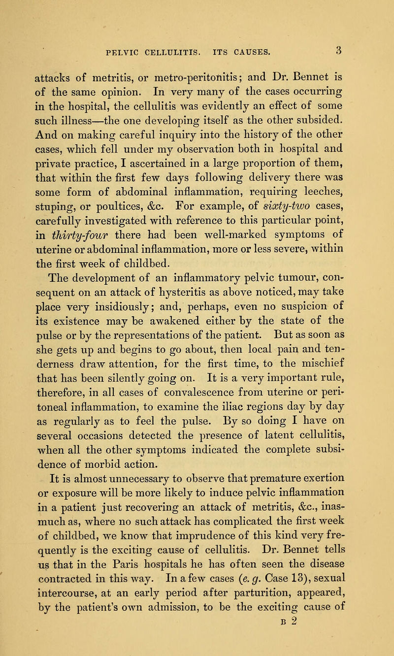 attacks of metritis, or metro-peritoflitis; and Dr. Bennet is of the same opinion. In very many of the cases occurring in the hospital, the cellulitis was evidently an effect of some such illness—the one developing itself as the other subsided. And on making careful inquiry into the history of the other cases, which fell under my observation both in hospital and private practice, I ascertained in a large proportion of them, that within the first few days following delivery there was some form of abdominal inflammation, requiring leeches, stuping, or poultices, &c. For example, of sixty-two cases, carefully investigated with reference to this particular point, in thirty-four there had been well-marked symptoms of uterine or abdominal inflammation, more or less severe, within the first week of childbed. The development of an inflammatory pelvic tumour, con- sequent on an attack of hysteritis as above noticed, may take place very insidiously; and, perhaps, even no suspicion of its existence may be awakened either by the state of the pulse or by the representations of the patient. But as soon as she gets up and begins to go about, then local pain and ten- derness draw attention, for the first time, to the mischief that has been silently going on. It is a very important rule, therefore, in all cases of convalescence from uterine or peri- toneal inflammation, to examine the iliac regions day by day as regularly as to feel the pulse. By so doing I have on several occasions detected the presence of latent cellulitis, when all the other symptoms indicated the complete subsi- dence of morbid action. It is almost unnecessary to observe that premature exertion or exposure will be more likely to induce pelvic inflammation in a patient just recovering an attack of metritis, &c., inas- much as, where no such attack has complicated the first week of childbed, we know that imprudence of this kind very fre- quently is the exciting cause of cellulitis. Dr. Bennet tells us that in the Paris hospitals he has often seen the disease contracted in this way. In a few cases (e. g. Case 13), sexual intercourse, at an early period after parturition, appeared, by the patient's own admission, to be the exciting cause of B 2