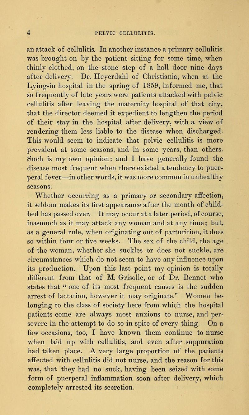 an attack of cellulitis. In another instance a primary cellulitis was brought on by the patient sitting for some time, when thinly clothed, on the stone step of a hall door nine days after delivery. Dr. Heyerdahl of Christiania, when at the Lying-in hospital in the spring of 1859, informed me, that so frequently of late years were patients attacked with pelvic cellulitis after leaving the maternity hospital of that city, that the director deemed it expedient to lengthen the period of their stay in the hospital after delivery, with a view of rendering them less liable to the disease when discharged. This would seem to indicate that pelvic cellulitis is more prevalent at some seasons, and in some years, than others. Such is my own opinion: and I have generally found the disease most frequent when there existed a tendency to puer- peral fever—in other words, it was more common in unhealthy seasons. Whether occurring as a primary or secondary affection, it seldom makes its first appearance after the month of child- bed has passed over. It may occur at a later period, of course, inasmuch as it may attack any woman and at any time; but, as a general rule, when originating out of parturition, it does so within four or five weeks. The sex of the child, the age of the woman, whether she suckles or does not suckle, are circumstances which do not seem to have any influence upon its production. Upon this last point my opinion is totally different from that of M. Grisolle, or of Dr. Bennet who states that  one of its most frequent causes is the sudden arrest of lactation, however it may originate. Women be- longing to the class of society here from which the hospital patients come are always most anxious to nurse, and per- severe in the attempt to do so in spite of every thing. On a few occasions, too, I have known them continue to nurse when laid up with cellulitis, and even after suppuration had taken place. A very large proportion of the patients affected with cellulitis did not nurse, and the reason for this was, that they had no suck, having been seized with some form of puerperal inflammation soon after delivery, which completely arrested its secretion.
