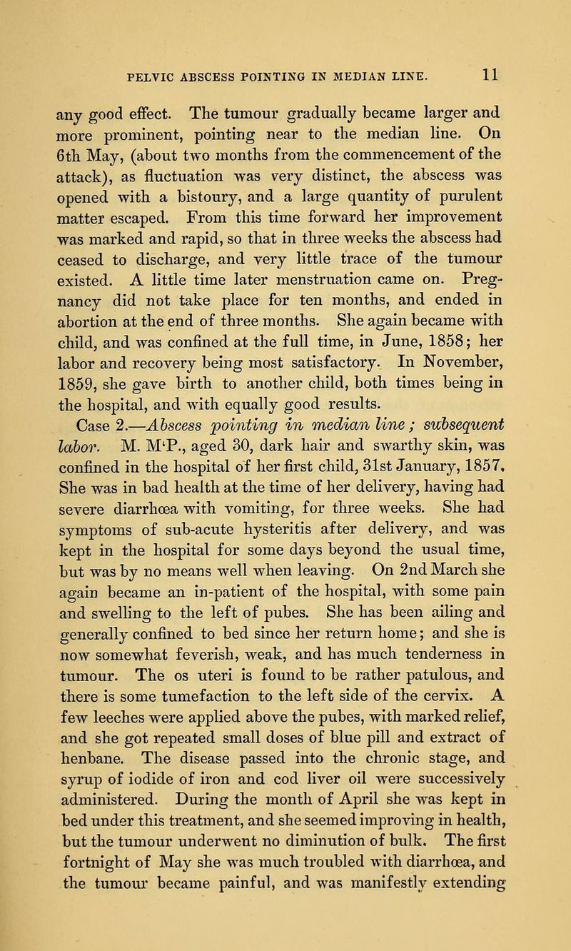 any good eifect. The tumour gradually became larger and more prominent, pointing near to the median line. On 6th May, (about two months from the commencement of the attack), as fluctuation was very distinct, the abscess was opened with a bistoury, and a large quantity of purulent matter escaped. From this time forward her improvement was marked and rapid, so that in three weeks the abscess had ceased to discharge, and very little trace of the tumour existed. A little time later menstruation came on. Preg- nancy did not take place for ten months, and ended in abortion at the end of three months. She again became with child, and was confined at the full time, in June, 1858; her labor and recovery being most satisfactory. In November, 1859, she gave birth to another child, both times being in the hospital, and with equally good results. Case 2.—Abscess pointing in median line ; subsequent labor. M. M'P., aged 30, dark hair and swarthy skin, was confined in the hospital of her first child, 31st January, 1857, She was in bad health at the time of her delivery, having had severe diarrhoea with vomiting, for three weeks. She had symptoms of sub-acute hysteritis after delivery, and was kept in the hospital for some days beyond the usual time, but was by no means well when leaving. On 2nd March she again became an in-patient of the hospital, with some pain and swelling to the left of pubes. She has been ailing and generally confined to bed since her return home; and she is now somewhat feverish, weak, and has much tenderness in tumour. The os uteri is found to be rather patulous, and there is some tumefaction to the left side of the cervix. A few leeches were applied above the pubes, with marked relief, and she got repeated small doses of blue pill and extract of henbane. The disease passed into the chronic stage, and syrup of iodide of iron and cod liver oil were successively administered. During the month of April she was kept in bed under this treatment, and she seemed improving in health, but the tumour underwent no diminution of bulk. The first fortnight of May she was much troubled with diarrhoea, and the tumour became painful, and was manifestly extending