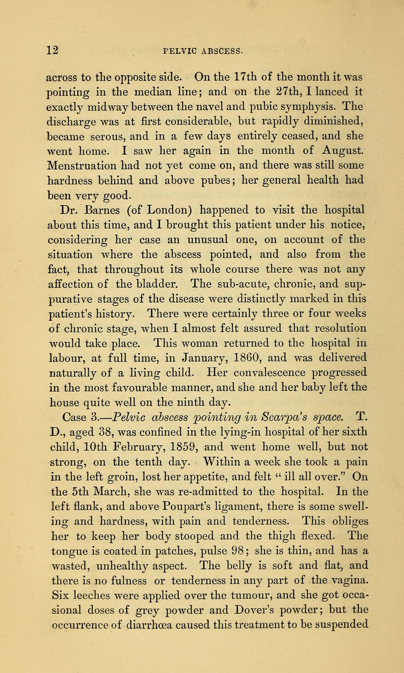 across to the opposite side. On the 17th of the month it was pointing in the median line; and on the 27th, I lanced it exactly midway between the navel and pubic symphysis. The discharge was at first considerable, but rapidly diminished, became serous, and in a few days entirely ceased, and she went home. I saw her again in the month of August. Menstruation had not yet come on, and there was still some hardness behind and above pubes; her general health had been very good. Dr. Barnes (of London) happened to visit the hospital about this time, and I brought this patient under his notice, considering her case an unusual one, on account of the situation where the abscess pointed, and also from the fact, that throughout its whole course there was not any affection of the bladder. The sub-acute, chronic, and sup- purative stages of the disease were distinctly marked in this patient's history. There were certainly three or four weeks of chronic stage, when I almost felt assured that resolution would take place. This woman returned to the hospital in labour, at full time, in January, 1860, and was delivered naturally of a living child. Her convalescence progressed in the most favourable manner, and she and her baby left the house quite well on the ninth day. Case 3.—Pelvic abscess pointing in Scarpa's space. T. D., aged 38, was confined in the lying-in hospital of her sixth child, 10th February, 1859, and went home well, but not strong, on the tenth day. Within a week she took a pain in the left groin, lost her appetite, and felt ill all over. On the 5th March, she was re-admitted to the hospital. In the left flank, and above Poupart's ligament, there is some swell- ing and hardness, with pain and tenderness. This obliges her to keep her body stooped and the thigh flexed. The tongue is coated in patches, pulse 98; she is thin, and has a wasted, unhealthy aspect. The belly is soft and flat, and there is no fulness or tenderness in any part of the vagina. Six leeches were applied over the tumour, and she got occa- sional doses of grey powder and Dover's powder; but the occurrence of diarrhoea caused this treatment to be suspended