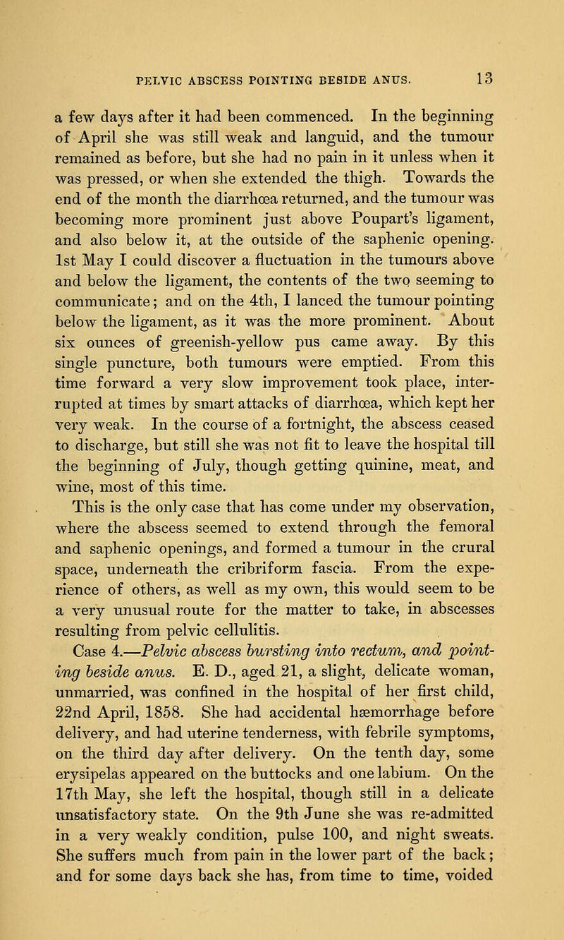 a few days after it had been commenced. In the beginning of April she was still weak and languid, and the tumour remained as before, but she had no pain in it unless when it was pressed, or when she extended the thigh. Towards the end of the month the diarrhoea returned, and the tumour was becoming more prominent just above Poupart's ligament, and also below it, at the outside of the saphenic opening. 1st May I could discover a fluctuation in the tumours above and below the ligament, the contents of the two seeming to communicate; and on the 4th, I lanced the tumour pointing below the ligament, as it was the more prominent. About six ounces of greenish-yellow pus came away. By this single puncture, both tumours were emptied. From this time forward a very slow improvement took place, inter- rupted at times by smart attacks of diarrhoea, which kept her very weak. In the course of a fortnight, the abscess ceased to discharge, but still she was not fit to leave the hospital till the beginning of July, though getting quinine, meat, and wine, most of this time. This is the only case that has come under my observation, where the abscess seemed to extend through the femoral and saphenic openings, and formed a tumour in the crural space, underneath the cribriform fascia. From the expe- rience of others, as well as my own, this would seem to be a very unusual route for the matter to take, in abscesses resulting from pelvic cellulitis. Case 4.—Pelvic abscess bursting into rectum, and point- ing beside anus. E. D., aged 21, a slight, delicate woman, unmarried, was confined in the hospital of her first child, 22nd April, 1858. She had accidental haemorrhage before delivery, and had uterine tenderness, with febrile symptoms, on the third day after delivery. On the tenth day, some erysipelas appeared on the buttocks and one labium. On the 17th May, she left the hospital, though still in a delicate unsatisfactory state. On the 9th June she was re-admitted in a very weakly condition, pulse 100, and night sweats. She suffers much from pain in the lower part of the back; and for some days back she has, from time to time, voided