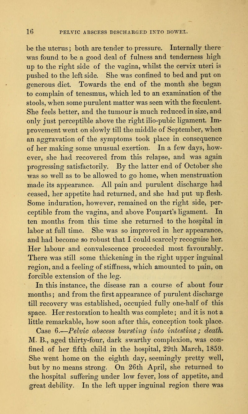 be the uterus; both are tender to pressure. Internally there was found to be a good deal of fulness and tenderness high up to the right side of the vagina, whilst the cervix uteri is pushed to the left side. She was confined to bed and put on generous diet. Towards the end of the month she began to complain of tenesmus, which led to an examination of the stools, when some purulent matter was seen with the foeculent. She feels better, and the tumour is much reduced in size, and only just perceptible above the right ilio-pubic ligament. Im- provement went on slowly till the middle of September, when an aggravation of the symptoms took place in consequence of her making some unusual exertion. In a few days, how- ever, she had recovered from this relapse, and was again progressing satisfactorily. By the latter end of October she was so well as to be allowed to go home, when menstruation made its appearance. All pain and purulent discharge had ceased, her appetite had returned, and she had put up flesh. Some induration, however, remained on the right side, per- ceptible from the vagina, and above Poupart's ligament. In ten months from this time she returned to the hospital in labor at full time. She was so improved in her appearance, and had become so robust that I could scarcely recognise her. Her labour and convalescence proceeded most favourably. There was still some thickening in the right upper inguinal region, and a feeling of stiffness, which amounted to pain, on forcible extension of the leg. In this instance, the disease ran a course of about four months; and from the first appearance of purulent discharge till recovery was established, occupied fully one-half of this space. Her restoration to health was complete; and it is not a little remarkable, how soon after this, conception took place. Case 6.—Pelvic abscess bursting into intestine; death. M. B., aged thirty-four, dark swarthy complexion, was con- fined of her fifth child in the hospital, 29th March, 1859. She went home on the eighth day, seemingly pretty well, but by no means strong. On 26th April, she returned to the hospital suffering under low fever, loss of appetite, and great debility. In the left upper inguinal region there was