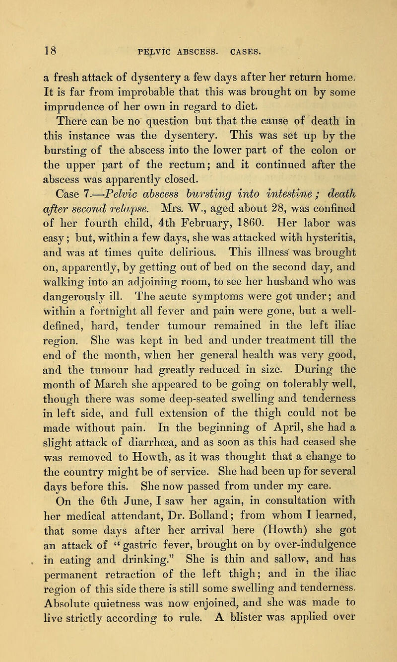 a fresh attack of dysentery a few days after her return home. It is far from improbable that this was brought on by some imprudence of her own in regard to diet. There can be no question but that the cause of death in this instance was the dysentery. This was set up by the bursting of the abscess into the lower part of the colon or the upper part of the rectum; and it continued after the abscess was apparently closed. Case 7.—Pelvic abscess bursting into intestine ; death after second relapse. Mrs. W., aged about 28, was confined of her fourth child, 4th February, 1860. Her labor was easy; but, within a few days, she was attacked with hysteritis, and was at times quite delirious. This illness was brought on, apparently, by getting out of bed on the second day, and walking into an adjoining room, to see her husband who was dangerously ill. The acute symptoms were got under; and within a fortnight all fever and pain were gone, but a well- defined, hard, tender tumour remained in the left iliac region. She was kept in bed and under treatment till the end of the month, when her general health was very good, and the tumour had greatly reduced in size. During the month of March she appeared to be going on tolerably well, though there was some deep-seated swelling and tenderness in left side, and full extension of the thigh could not be made without pain. In the beginning of April, she had a slight attack of diarrhoea, and as soon as this had ceased she was removed to Howth, as it was thought that a change to the country might be of service. She had been up for several days before this. She now passed from under my care. On the 6th June, I saw her again, in consultation with her medical attendant, Dr. Bolland; from whom I learned, that some days after her arrival here (Howth) she got an attack of gastric fever, brought on by over-indulgence in eating and drinking. She is thin and sallow, and has permanent retraction of the left thigh; and in the iliac region of this side there is still some swelling and tenderness. Absolute quietness was now enjoined, and she was made to live strictly according to rule. A blister was applied over