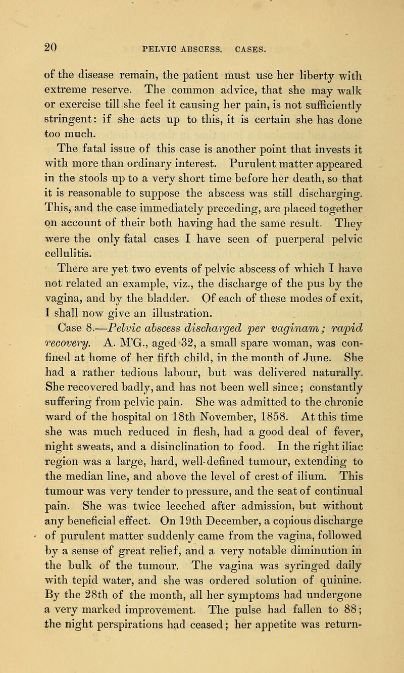 of the disease remain, the patient must use her liberty with extreme reserve. The common advice, that she may walk or exercise till she feel it causing her pain, is not sufficiently stringent: if she acts up to this, it is certain she has done too much- The fatal issue of this case is another point that invests it with more than ordinary interest. Purulent matter appeared in the stools up to a very short time before her death, so that it is reasonable to suppose the abscess was still discharging. This, and the case immediately preceding, are placed together on account of their both having had the same result. They were the only fatal cases I have seen of puerperal pelvic cellulitis. There are yet two events of pelvic abscess of which I have not related an example, viz., the discharge of the pus by the vagina, and by the bladder. Of each of these modes of exit, I shall now give an illustration. Case 8i—Pelvic abscess discharged per vaginam; rapid recovery. A. M'G., aged 32, a small spare woman, was con- fined at home of her fifth child, in the month of June. She had a rather tedious labour, but was delivered naturally. She recovered badly, and has not been well since; constantly suffering from pelvic pain. She was admitted to the chronic ward of the hospital on 18th November, 1858. At this time she was much reduced in flesh, had a good deal of fever, night sweats, and a disinclination to food. In the right iliac region was a large, hard, well-defined tumour, extending to the median line, and above the level of crest of ilium. This tumour was very tender to pressure, and the seat of continual pain. She was twice leeched after admission, but without any beneficial effect. On 19th December, a copious discharge of purulent matter suddenly came from the vagina, followed by a sense of great relief, and a very notable diminution in the bulk of the tumour. The vagina was syringed daily with tepid water, and she was ordered solution of quinine. By the 28th of the month, all her symptoms had undergone a very marked improvement. The pulse had fallen to 88; the night perspirations had ceased; her appetite was return-