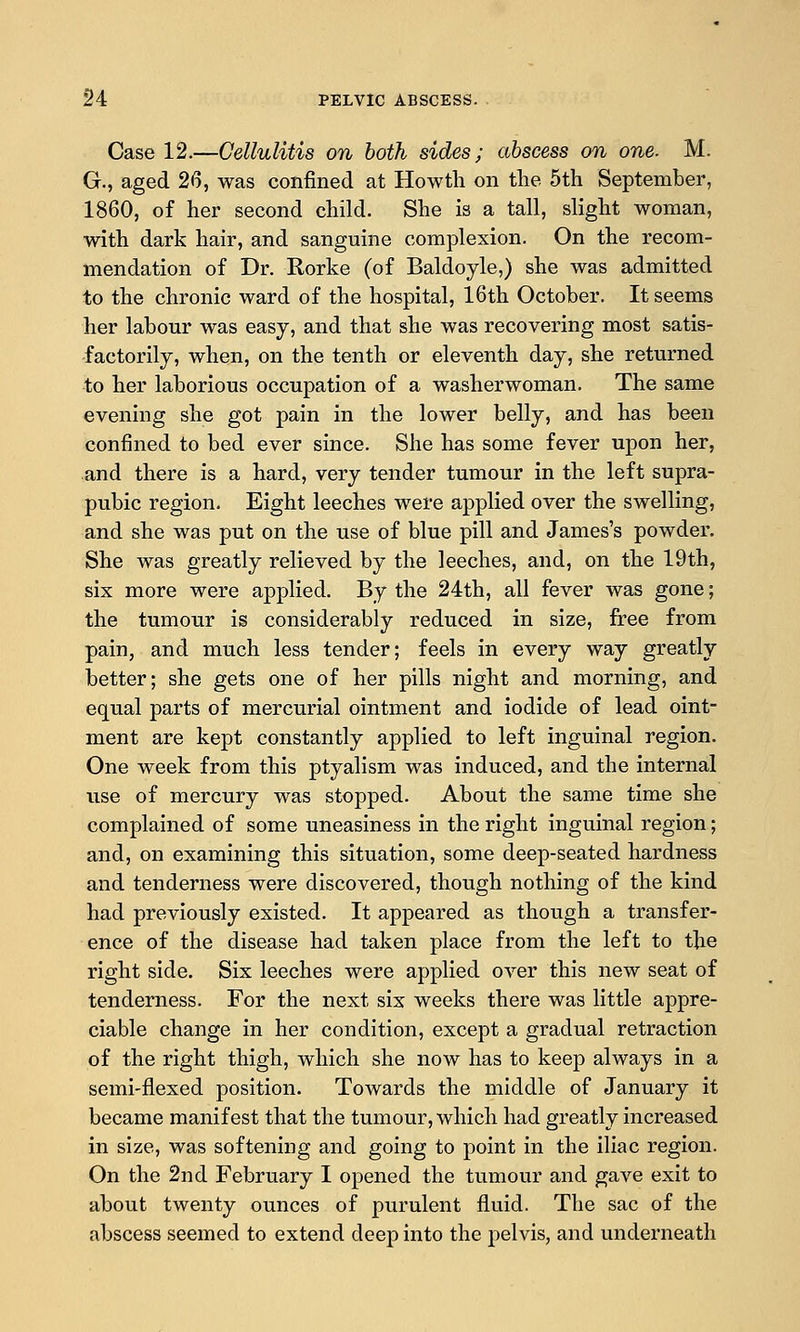 Case 12.—Cellulitis on both sides; abscess on one. M. G., aged 26, was confined at Howtli on tlie 5th September, 1860, of her second child. She is a tall, slight woman, with dark hair, and sanguine complexion. On the recom- mendation of Dr. Rorke (of Baldoyle,) she was admitted to the chronic ward of the hospital, 16th October. It seems her labour was easy, and that she was recovering most satis- factorily, when, on the tenth or eleventh day, she returned to her laborious occupation of a washerwoman. The same evening she got pain in the lower belly, and has been confined to bed ever since. She has some fever upon her, and there is a hard, very tender tumour in the left supra- pubic region. Eight leeches were applied over the swelling, and she was put on the use of blue pill and James's powder. She was greatly relieved by the leeches, and, on the 19th, six more were applied. By the 24th, all fever was gone; the tumour is considerably reduced in size, free from pain, and much less tender; feels in every way greatly better; she gets one of her pills night and morning, and equal parts of mercurial ointment and iodide of lead oint- ment are kept constantly applied to left inguinal region. One week from this ptyalism was induced, and the internal use of mercury was stopped. About the same time she complained of some uneasiness in the right inguinal region; and, on examining this situation, some deep-seated hardness and tenderness were discovered, though nothing of the kind had previously existed. It appeared as though a transfer^ ence of the disease had taken place from the left to t]ie right side. Six leeches were applied over this new seat of tenderness. For the next six weeks there was little appre- ciable change in her condition, except a gradual retraction of the right thigh, which she now has to keep always in a semi-flexed position. Towards the middle of January it became manifest that the tumour, which had greatly increased in size, was softening and going to point in the iliac region. On the 2nd February I opened the tumour and gave exit to about twenty ounces of purulent fluid. The sac of the abscess seemed to extend deep into the j)elvis, and underneath
