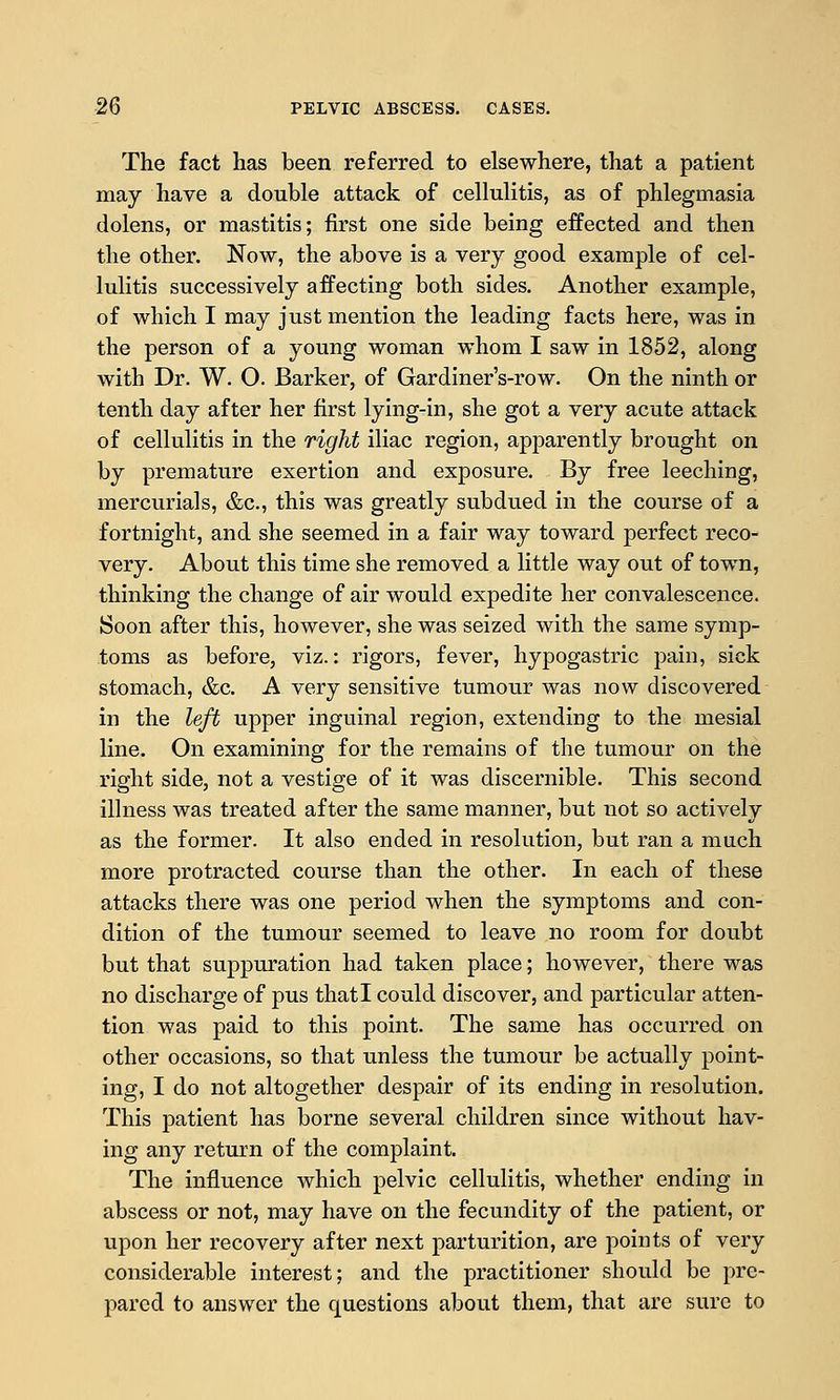 The fact has been referred to elsewhere, that a patient may have a double attack of cellulitis, as of phlegmasia dolens, or mastitis; first one side being effected and then the other. Now, the above is a very good example of cel- lulitis successively affecting both sides. Another example, of which I may just mention the leading facts here, was in the person of a young woman whom I saw in 1852, along with Dr. W. O. Barker, of Gardiner's-row. On the ninth or tenth day after her first lying-in, she got a very acute attack of cellulitis in the right iliac region, apparently brought on by premature exertion and exposure. By free leeching, mercurials, &c., this was greatly subdued in the course of a fortnight, and she seemed in a fair way toward perfect reco- very. About this time she removed a little way out of town, thinking the change of air would expedite her convalescence. Soon after this, however, she was seized with the same symp- toms as before, viz.: rigors, fever, hypogastric pain, sick stomach, &c. A very sensitive tumour was now discovered in the left upper inguinal region, extending to the mesial line. On examining for the remains of the tumour on the right side, not a vestige of it was discernible. This second illness was treated after the same manner, but not so actively as the former. It also ended in resolution, but ran a much more protracted course than the other. In each of these attacks there was one period when the symptoms and con- dition of the tumour seemed to leave no room for doubt but that suppuration had taken place; however, there was no discharge of pus that I could discover, and particular atten- tion was paid to this point. The same has occurred on other occasions, so that unless the tumour be actually point- ing, I do not altogether despair of its ending in resolution. This patient has borne several children since without hav- ing any return of the complaint. The influence which pelvic cellulitis, whether ending in abscess or not, may have on the fecundity of the patient, or upon her recovery after next parturition, are points of very considerable interest; and the practitioner should be pre- pared to answer the questions about them, that are sure to