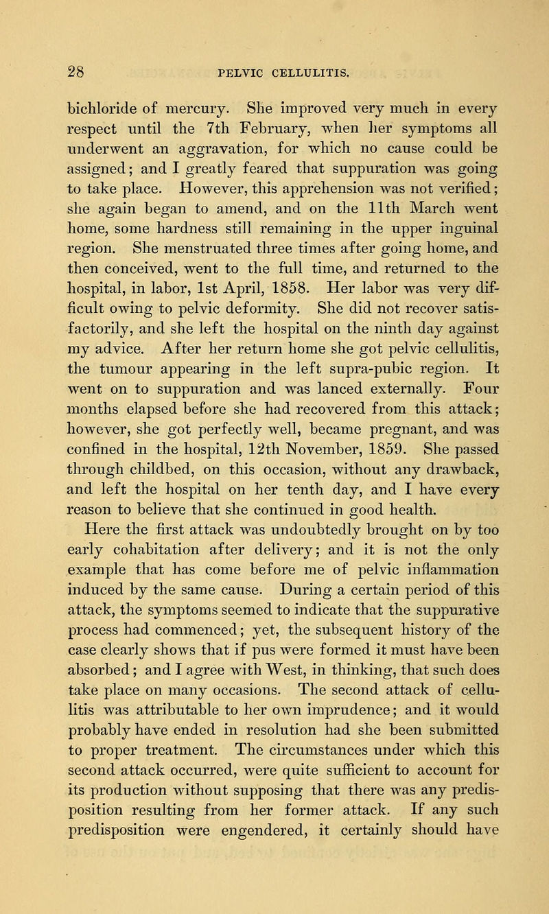 bichloride of mercury. She improved very much in every respect until the 7th February, when her symptoms all underwent an aggravation, for which no cause could be assigned; and I greatly feared that suppuration was going to take place. However, this apprehension was not verified; she again began to amend, and on the 11th March went home, some hardness still remaining in the upper inguinal region. She menstruated three times after going home, and then conceived, went to the full time, and returned to the hospital, in labor, 1st April, 1858. Her labor was very dif- ficult owing to pelvic deformity. She did not recover satis- factorily, and she left the hospital on the ninth day against my advice. After her return home she got pelvic cellulitis, the tumour appearing in the left supra-pubic region. It went on to suppuration and was lanced externally. Four months elapsed before she had recoA^ered from this attack; however, she got perfectly well, became pregnant, and was confined in the hospital, 12th November, 1859. She passed through childbed, on this occasion, without any drawback, and left the hospital on her tenth day, and I have every reason to believe that she continued in good health. Here the first attack was undoubtedly brought on by too early cohabitation after delivery; and it is not the only example that has come before me of pelvic inflammation induced by the same cause. During a certain period of this attack, the symptoms seemed to indicate that the suppurative process had commenced; yet, the subsequent history of the case clearly shows that if pus were formed it must have been absorbed; and I agree with West, in thinking, that such does take place on many occasions. The second attack of cellu- litis was attributable to her own imprudence; and it would probably have ended in resolution had she been submitted to proper treatment. The circumstances under which this second attack occurred, were quite sufiicient to account for its production without supposing that there was any predis- position resulting from her former attack. If any such predisposition were engendered, it certainly should have