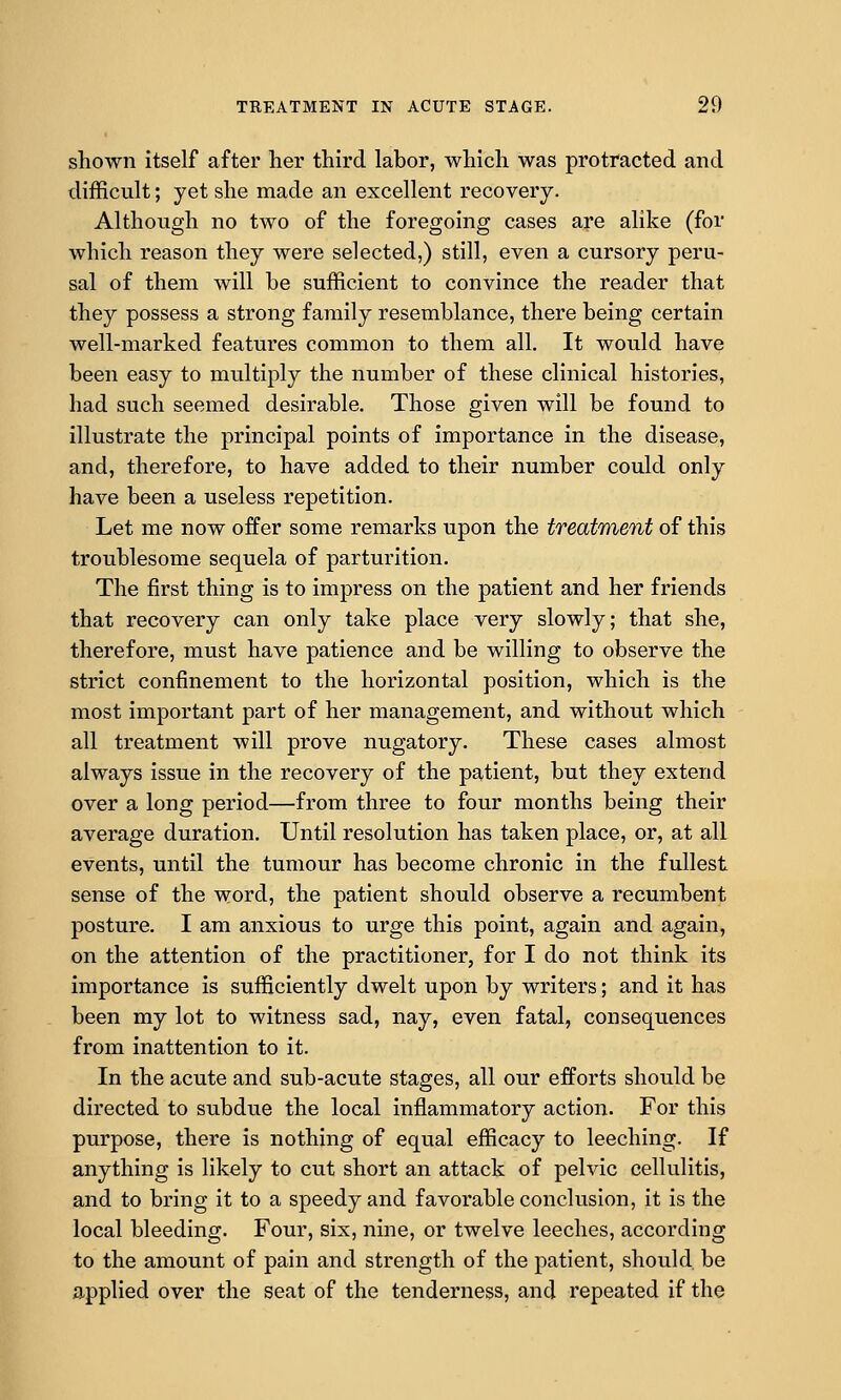 shown itself after lier third labor, which was protracted and difficult; yet she made an excellent recovery. Although no two of the foregoing cases are alike (for which reason they were selected,) still, even a cursory peru- sal of them will be sufficient to convince the reader that they possess a strong family resemblance, there being certain well-marked features common to them all. It would have been easy to multiply the number of these clinical histories, had such seemed desirable. Those given will be found to illustrate the principal points of importance in the disease, and, therefore, to have added to their number could only have been a useless repetition. Let me now offer some remarks upon the treatment of this troublesome sequela of parturition. The first thing is to impress on the patient and her friends that recovery can only take place very slowly; that she, therefore, must have patience and be willing to observe the strict confinement to the horizontal position, which is the most important part of her management, and without which all treatment will prove nugatory. These cases almost always issue in the recovery of the patient, but they extend over a long period—from three to four months being their average duration. Until resolution has taken place, or, at all events, until the tumour has become chronic in the fullest sense of the word, the patient should observe a recumbent posture. I am anxious to urge this point, again and again, on the attention of the practitioner, for I do not think its importance is sufficiently dwelt upon by writers; and it has been my lot to witness sad, nay, even fatal, consequences from inattention to it. In the acute and sub-acute stages, all our efforts should be directed to subdue the local inflammatory action. For this purpose, there is nothing of equal efficacy to leeching. If anything is likely to cut short an attack of pelvic cellulitis, and to bring it to a speedy and favorable conclusion, it is the local bleeding. Four, six, nine, or twelve leeches, according to the amount of pain and strength of the patient, should, be applied over the seat of the tenderness, and repeated if the