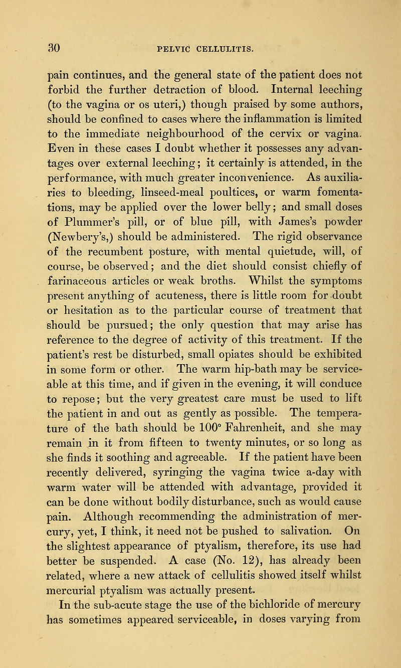 pain continues, and the general state of the patient does not forbid the further detraction of blood. Internal leeching (to the vagina or os uteri,) though praised by some authors, should be confined to cases where the inflammation is limited to the immediate neighbourhood of the cervix or vagina. Even in these cases I doubt whether it possesses any advan- tages over external leeching; it certainly is attended, in the performance, with much greater inconvenience. As auxilia- ries to bleeding, linseed-meal poultices, or warm fomenta- tions, may be applied over the lower belly; and small doses of Plummer's pill, or of blue pill, with James's powder (Newbery's,) should be administered. The rigid observance of the recumbent posture, with mental quietude, will, of course, be observed; and the diet should consist chiefly of farinaceous articles or weak broths. Whilst the symptoms present anything of acuteness, there is little room for doubt or hesitation as to the particular course of treatment that should be pursued; the only question that may arise has reference to the degree of activity of this treatment. If the patient's rest be disturbed, small opiates should be exhibited in some form or other. The warm hip-bath may be service- able at this time, and if given in the evening, it will conduce to repose; but the very greatest care must be used to lift the patient in and out as gently as possible. The tempera- ture of the bath should be 100° Fahrenheit, and she may remain in it from fifteen to twenty minutes, or so long as she finds it soothing and agreeable. If the patient have been recently delivered, syringing the vagina twice a-day with warm water will be attended with advantage, provided it can be done without bodily disturbance, such as would cause pain. Although recommending the administration of mer- cury, yet, I think, it need not be pushed to salivation. On the slightest appearance of ptyalism, therefore, its use had better be suspended. A case (No. 12), has already been related, where a new attack of cellulitis showed itself whilst mercurial ptyalism was actually present. In the sub-acute stage the use of the bichloride of mercury has sometimes appeared serviceable, in doses varying from