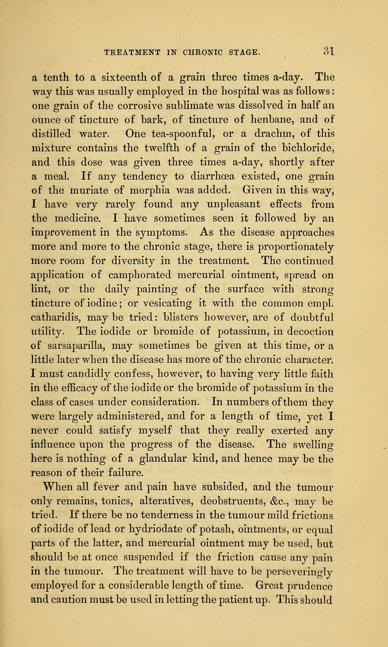 a tenth to a sixteenth of a grain three times a-day. The way this was usually employed in the hospital was as follows: one grain of the corrosive sublimate was dissolved in half an ounce of tincture of bark, of tincture of henbane, and of distilled water. One tea-spoonful, or a drachm, of this mixture contains the twelfth of a grain of the bichloride, and this dose was given three times a-day, shortly after a meal. If any tendency to diarrhoea existed, one grain of the muriate of morphia was added. Given in this way, I have very rarely found any unpleasant effects from the medicine. I have sometimes seen it followed by an improvement in the symptoms. As the disease approaches more and more to the chronic stage, there is proportionately more room for diversity in the treatment. The continued application of camphorated mercurial ointment, spread on lint, or the daily painting of the surface with strong tincture of iodine; or vesicating it with the common empl. catharidis, may be tried: blisters however, are of doubtful utility. The iodide or bromide of potassium, in decoction of sarsaparilla, may sometimes be given at this time, or a little later when the disease has more of the chronic character. I must candidly confess, however, to having very little faith in the efficacy of the iodide or the bromide of potassium in the class of cases under consideration. In numbers of them they were largely administered, and for a length of time, yet I never could satisfy myself that they really exerted any influence upon the progress of the disease. The swelling here is nothing of a glandular kind, and hence may be the reason of their failure. When all fever and pain have subsided, and the tumour only remains, tonics, alteratives, deobstruents, &c., may be tried. If there be no tenderness in the tumour mild frictions of iodide of lead or hydriodate of potash, ointments, or equal parts of the latter, and mercurial ointment may be used, but should be at once suspended if the friction cause any pain in the tumour. The treatment will have to be perseveringly employed for a considerable length of time. Great prudence and caution must be used in letting the patient up. This should