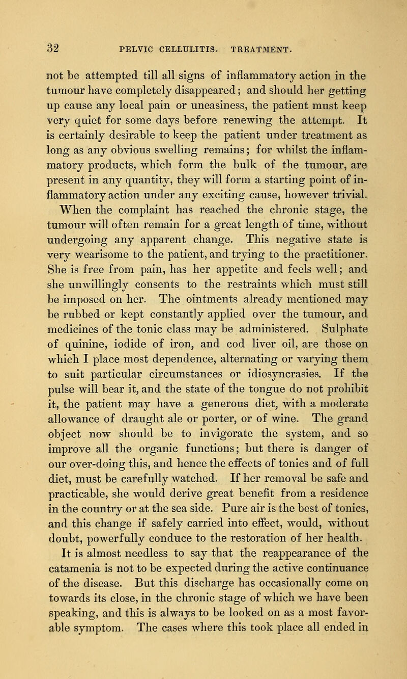 not be attempted till all signs of inflammatory action in the tumour have completely disappeared; and should her getting up cause any local pain or uneasiness, the patient must keep very quiet for some days before renewing the attempt. It is certainly desirable to keep the patient under treatment as long as any obvious swelling remains; for whilst the inflam- matory products, which form the bulk of the tumour, are present in any quantity, they will form a starting point of in- flammatory action under any exciting cause, however trivial. When the complaint has reached the chronic stage, the tumour will often remain for a great length of time, vsdthout undergoing any apparent change. This negative state is very wearisome to the patient, and trying to the practitioner. She is free from pain, has her appetite and feels well; and she unwillingly consents to the restraints which must still be imposed on her. The ointments already mentioned may be rubbed or kept constantly applied over the tumour, and medicines of the tonic class may be administered. Sulphate of quinine, iodide of iron, and cod liver oil, are those on which I place most dependence, alternating or varying them to suit particular circumstances or idiosyncrasies. If the pulse will bear it, and the state of the tongue do not prohibit it, the patient may have a generous diet, with a moderate allowance of draught ale or porter, or of wine. The grand object now should be to invigorate the system, and so improve all the organic functions; but there is danger of our over-doing this, and hence the effects of tonics and of full diet, must be carefully watched. If her removal be safe and practicable, she would derive great benefit from a residence in the country or at the sea side. Pure air is the best of tonics, and this change if safely carried into effect, would, without doubt, powerfully conduce to the restoration of her health. It is almost needless to say that the reappearance of the catamenia is not to be expected during the active continuance of the disease. But this discharge has occasionally come on towards its close, in the chronic stage of which we have been speaking, and this is always to be looked on as a most favor- able symptom. The cases where this took place all ended in
