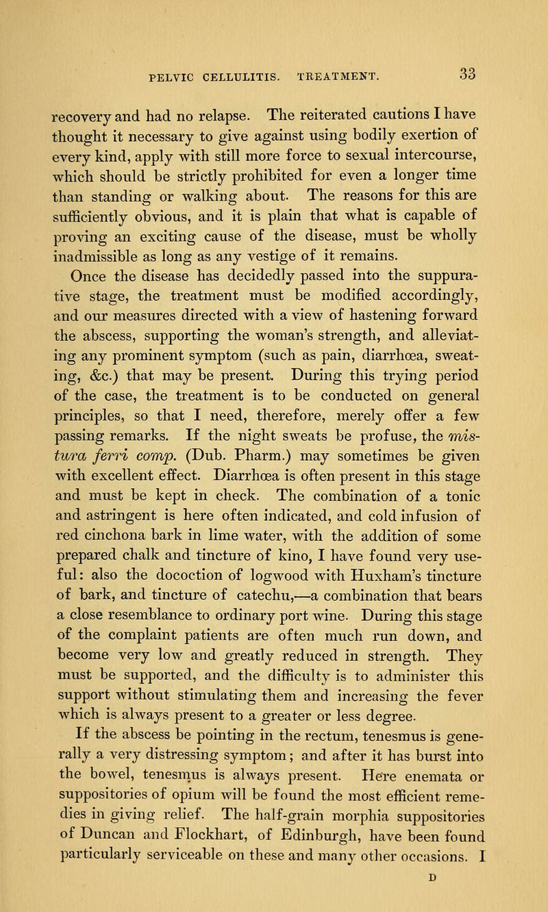 recovery and had no relapse. The reiterated cautions I have thought it necessary to give against using bodily exertion of every kind, apply with still more force to sexual intercourse, which should be strictly prohibited for even a longer time than standing or walking about. The reasons for this are sufficiently obvious, and it is plain that what is capable of proving an exciting cause of the disease, must be wholly inadmissible as long as any vestige of it remains. Once the disease has decidedly passed into the suppura- tive stage, the treatment must be modified accordingly, and our measures directed with a view of hastening forward the abscess, supporting the woman's strength, and alleviat- ing any prominent symptom (such as pain, diarrhoea, sweat- ing, &c.) that may be present. During this trying period of the case, the treatment is to be conducted on general principles, so that I need, therefore, merely offer a few passing remarks. If the night sweats be profuse, the inis- tura ferri comp. (Dub. Pharm.) may sometimes be given with excellent effect. Diarrhoea is often present in this stage and must be kept in check. The combination of a tonic and astringent is here often indicated, and cold infusion of red cinchona bark in lime water, with the addition of some prepared chalk and tincture of kino, I have found very use- ful : also the docoction of logwood with Huxham's tincture of bark, and tincture of catechu,—a combination that bears a close resemblance to ordinary port wine. During this stage of the complaint patients are often much run down, and become very low and greatly reduced in strength. They must be supported, and the difficulty is to administer this support without stimulating them and increasing the fever which is always present to a greater or less degree. If the abscess be pointing in the rectum, tenesmus is gene- rally a very distressing symptom; and after it has burst into the bowel, tenesmus is always present. Here enemata or suppositories of opium will be found the most efficient reme- dies in giving relief. The half-grain morphia suppositories of Duncan and Flockhart, of Edinburgh, have been found particularly serviceable on these and many other occasions. I D