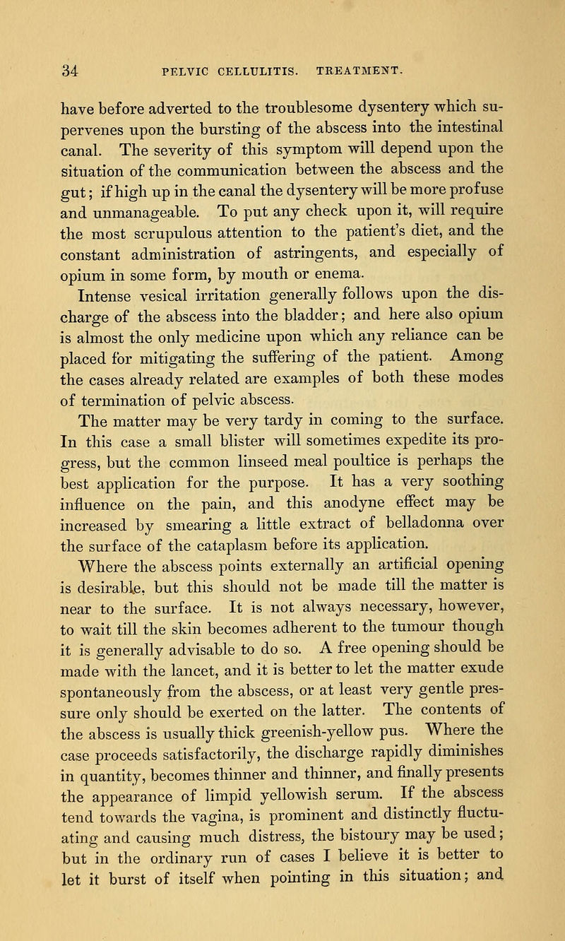 have before adverted to the troublesome dysentery which su- pervenes upon the bursting of the abscess into the intestinal canal. The severity of this symptom will depend upon the situation of the communication between the abscess and the gut; if high up in the canal the dysentery will be more profuse and unmanageable. To put any check upon it, will require the most scrupulous attention to the patient's diet, and the constant administration of astringents, and especially of opium in some form, by mouth or enema. Intense vesical irritation generally follows upon the dis- charge of the abscess into the bladder; and here also opium is almost the only medicine upon which any reliance can be placed for mitigating the suffering of the patient. Among the cases already related are examples of both these modes of termination of pelvic abscess. The matter may be very tardy in coming to the surface. In this case a small blister will sometimes expedite its pro- gress, but the common linseed meal poultice is perhaps the best application for the purpose. It has a very soothing influence on the pain, and this anodyne effect may be increased by smearing a little extract of belladonna over the surface of the cataplasm before its application. Where the abscess points externally an artificial opening is desirable, but this should not be made till the matter is near to the surface. It is not always necessary, however, to wait till the skin becomes adherent to the tumour though it is generally advisable to do so. A free opening should be made with the lancet, and it is better to let the matter exude spontaneously from the abscess, or at least very gentle pres- sure only should be exerted on the latter. The contents of the abscess is usually thick greenish-yellow pus. Where the case proceeds satisfactorily, the discharge rapidly diminishes in quantity, becomes thinner and thinner, and finally presents the appearance of limpid yellowish serum. If the abscess tend towards the vagina, is prominent and distinctly fluctu- ating and causing much distress, the bistoury may be used; but in the ordinary run of cases I believe it is better to let it burst of itself when pointing in this situation; and